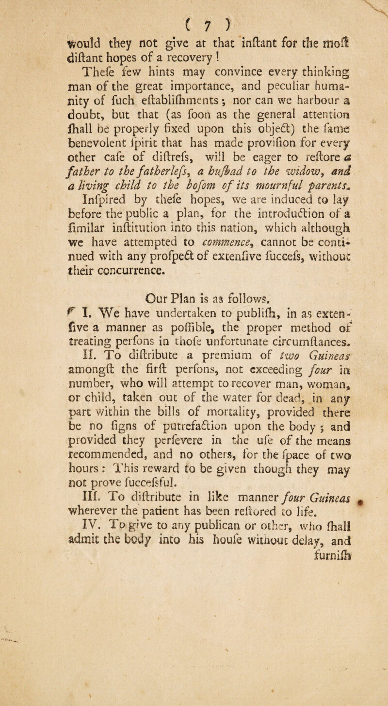 would they not give at that inflant for the mod diftant hopes of a recovery ! Thefe few hints may convince every thinking man of the great importance, and peculiar huma¬ nity of fuch eflablifhments; nor can we harbour a doubt, but that (as foon as the general attention fhall be properly fixed upon this objed) the fame benevolent Ipirk that has made provifion for every other cafe of diflrefs, will be eager to reftore a father to the fatherlefs5 a hujhad to the widow, and a living child to the bofom of its mournful parents* Infpired by thefe hopes, we are induced to lay before the public a plan, for the introdudion of a fimilar inftitution into this nation, which although wc have attempted to commence, cannot be conti¬ nued with any profped of extenfive fuccefs, without their concurrence. Our Plan is as follows. f I. We have undertaken to publifh, in as extent five a manner as poffible, the proper method of treating perfons in thefe unfortunate circumftances* II. To diflribute a premium of two Guineas amongft the firft perfons, not exceeding four in number, who will attempt to recover man, woman, or child, taken out of the water for dead, in any part v/ithin the bills of mortality, provided there be no figns of putrefadion upon the body ; and provided they perfevere in the ufe of the means recommended, and no others, for the [pace of two hours : This reward to be given though they may not prove fuccefsful. III. To diflribute in like manner four Guineas wherever the patient has been rellured to life. IV. To give to any publican or other, who fhall admit the body into his houfe without delay, and furnilb