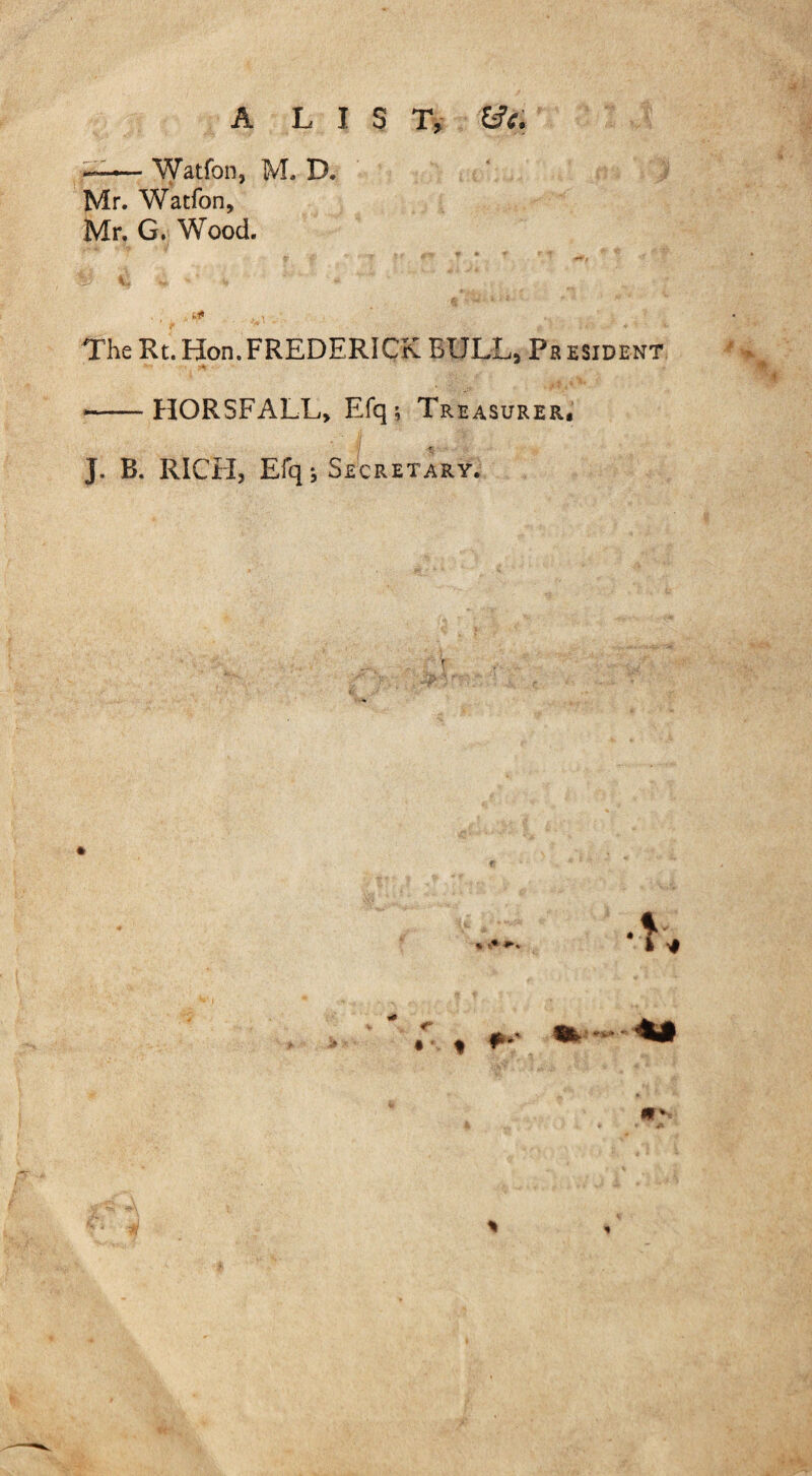 Watfon, M. D. Mr. Watfon, Mr. G. Wood. The Rt.Hon.FREDERICK BULL, President s* • •-HORSFALL, Efq; Treasurer. J. B. RICH, Efq; Secretary. • « **' St. •-«*#