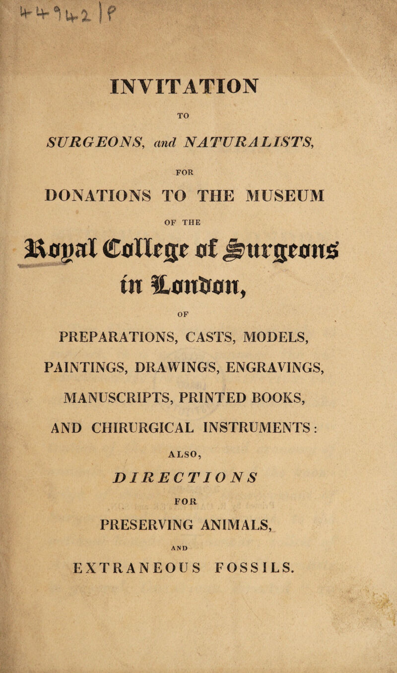 If INVITATION TO SURGEONS, and NATURALISTS, DONATIONS TO THE MUSEUM OF THE 2&0gaX CnXX^ 0f Js>ttrg«ing in PREPARATIONS, CASTS, MODELS, PAINTINGS, DRAWINGS, ENGRAVINGS, MANUSCRIPTS, PRINTED BOOKS, AND CHIRURGICAL INSTRUMENTS: ALSO, DIRECTIONS FOR PRESERVING ANIMALS, AND EXTRANEOUS FOSSILS. -fmh, •. 1-. .