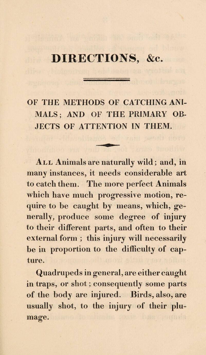 DIRECTIONS, &c. OF THE METHODS OF CATCHING ANI¬ MALS ; AND OF THE PRIMARY OB¬ JECTS OF ATTENTION IN THEM. All Animals are naturally wild; and, in many instances, it needs considerable art to catch them. The more perfect Animals which have much progressive motion, re¬ quire to be caught by means, which, ge¬ nerally, produce some degree of injury to their different parts, and often to their external form ; this injury will necessarily be in proportion to the difficulty of cap¬ ture. Quadrupeds in general, are either caught in traps, or shot; consequently some parts of the body are injured. Birds, also, are usually shot, to the injury of their plu-