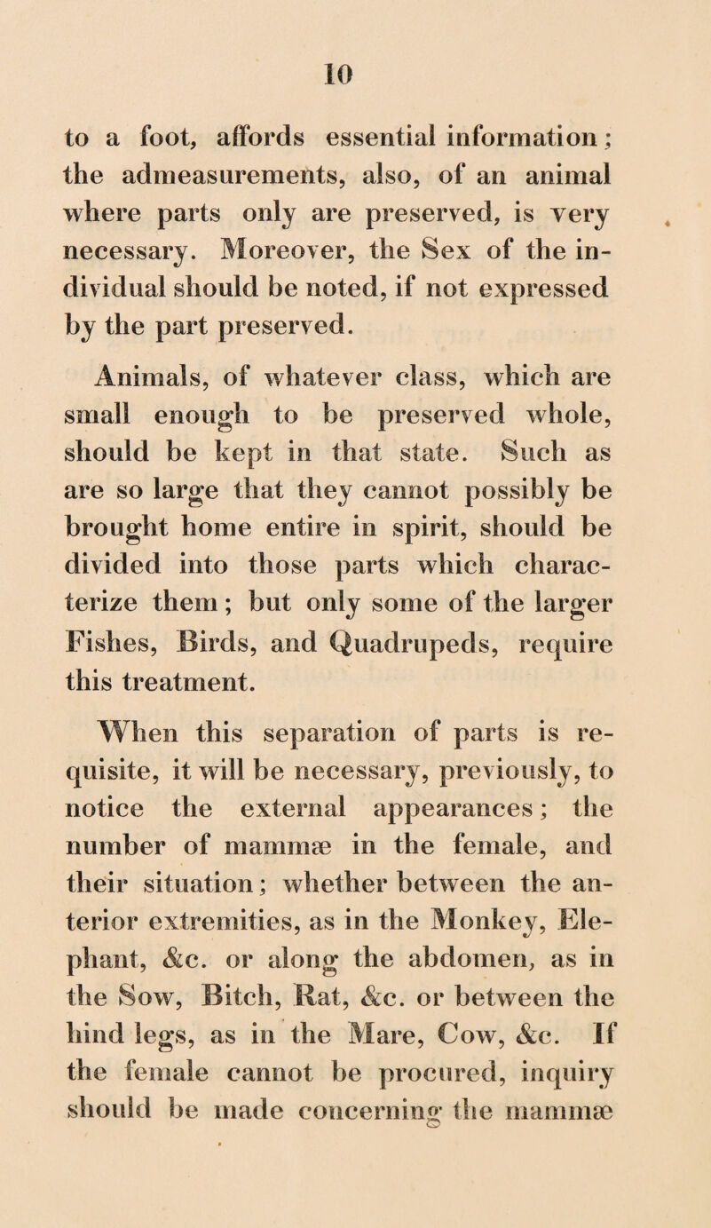 to a foot, affords essential information; the admeasurements, also, of an animal where parts only are preserved, is yery necessary. Moreover, the Sex of the in¬ dividual should be noted, if not expressed by the part preserved. Animals, of whatever class, which are small enough to be preserved whole, should be kept in that state. Such as are so large that they cannot possibly be brought home entire in spirit, should be divided into those parts which charac¬ terize them ; but only some of the larger Fishes, Birds, and Quadrupeds, require this treatment. When this separation of parts is re¬ quisite, it will be necessary, previously, to notice the external appearances; the number of niamnue in the female, and their situation; whether between the an¬ terior extremities, as in the Monkey, Ele¬ phant, &c. or along the abdomen, as in the Sow, Bitch, .Rat, &c. or between the hind legs, as in the Mare, Cow, &c. If the female cannot be procured, inquiry should be made concerning the mammae