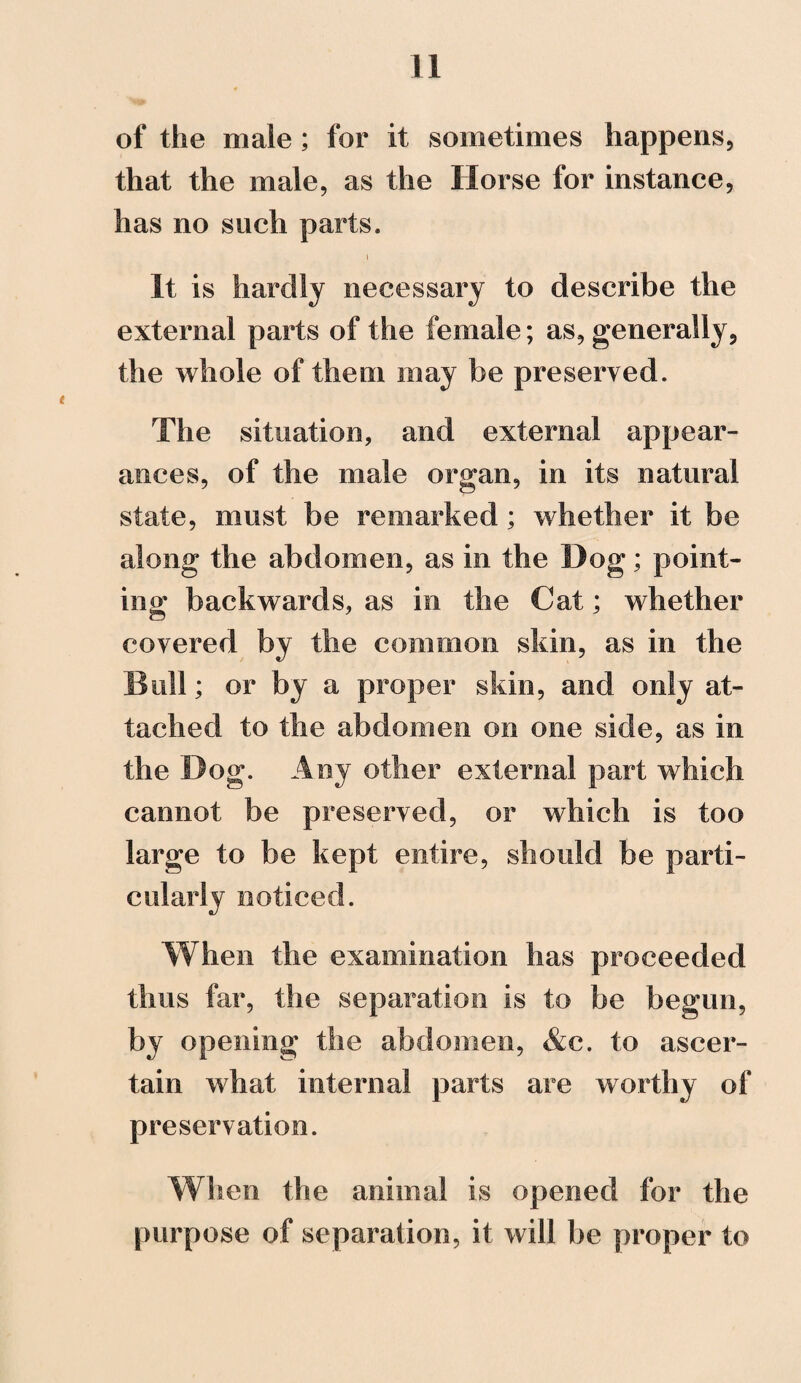 of the male ; for it sometimes happens, that the male, as the Horse for instance, has no such parts. It is hardly necessary to describe the external parts of the female; as, generally, the whole of them may be preserved. The situation, and external appear¬ ances, of the male organ, in its natural state, must be remarked; whether it be along the abdomen, as in the Dog; point¬ ing backwards, as in the Cat; whether covered by the common skin, as in the Bull; or by a proper skin, and only at¬ tached to the abdomen on one side, as in the Dog. Any other external part which cannot be preserved, or which is too large to be kept entire, should be parti¬ cularly noticed. When the examination has proceeded thus far, the separation is to be begun, by opening the abdomen, &c. to ascer¬ tain what internal parts are worthy of preservation. When the animal is opened for the purpose of separation, it will be proper to