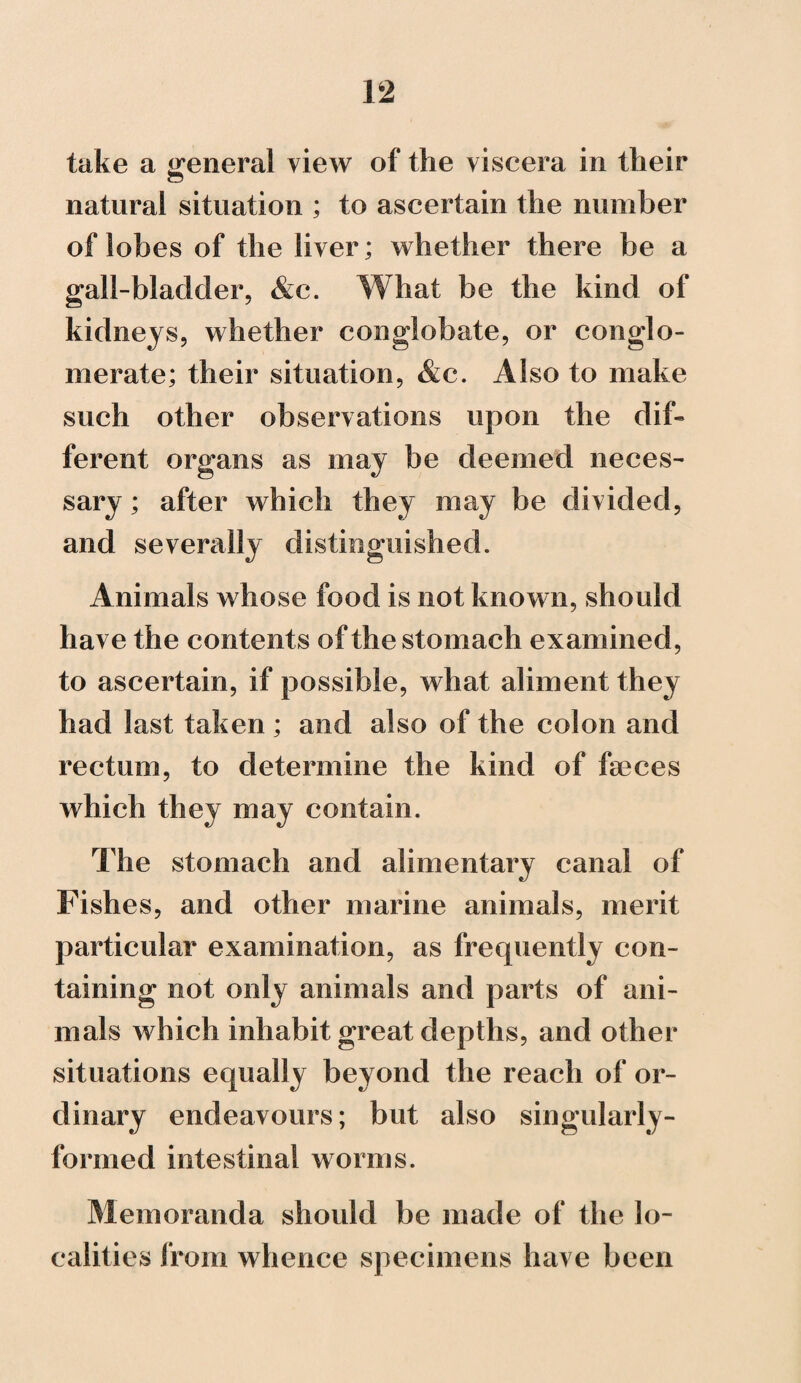 take a general view of the viscera in their natural situation ; to ascertain the number of lobes of the liver; whether there be a gall-bladder, &c. What be the kind of kidneys, whether conglobate, or conglo¬ merate; their situation, &c. Also to make such other observations upon the dif¬ ferent organs as may be deemed neces¬ sary ; after which they may be divided, and severally distinguished. Animals whose food is not known, should have the contents of the stomach examined, to ascertain, if possible, what aliment they had last taken ; and also of the colon and rectum, to determine the kind of feces which they may contain. The stomach and alimentary canal of Fishes, and other marine animals, merit particular examination, as frequently con¬ taining not only animals and parts of ani¬ mals which inhabit great depths, and other situations equally beyond the reach of or¬ dinary endeavours; but also singularly- formed intestinal worms. Memoranda should be made of the lo¬ calities from whence specimens have been