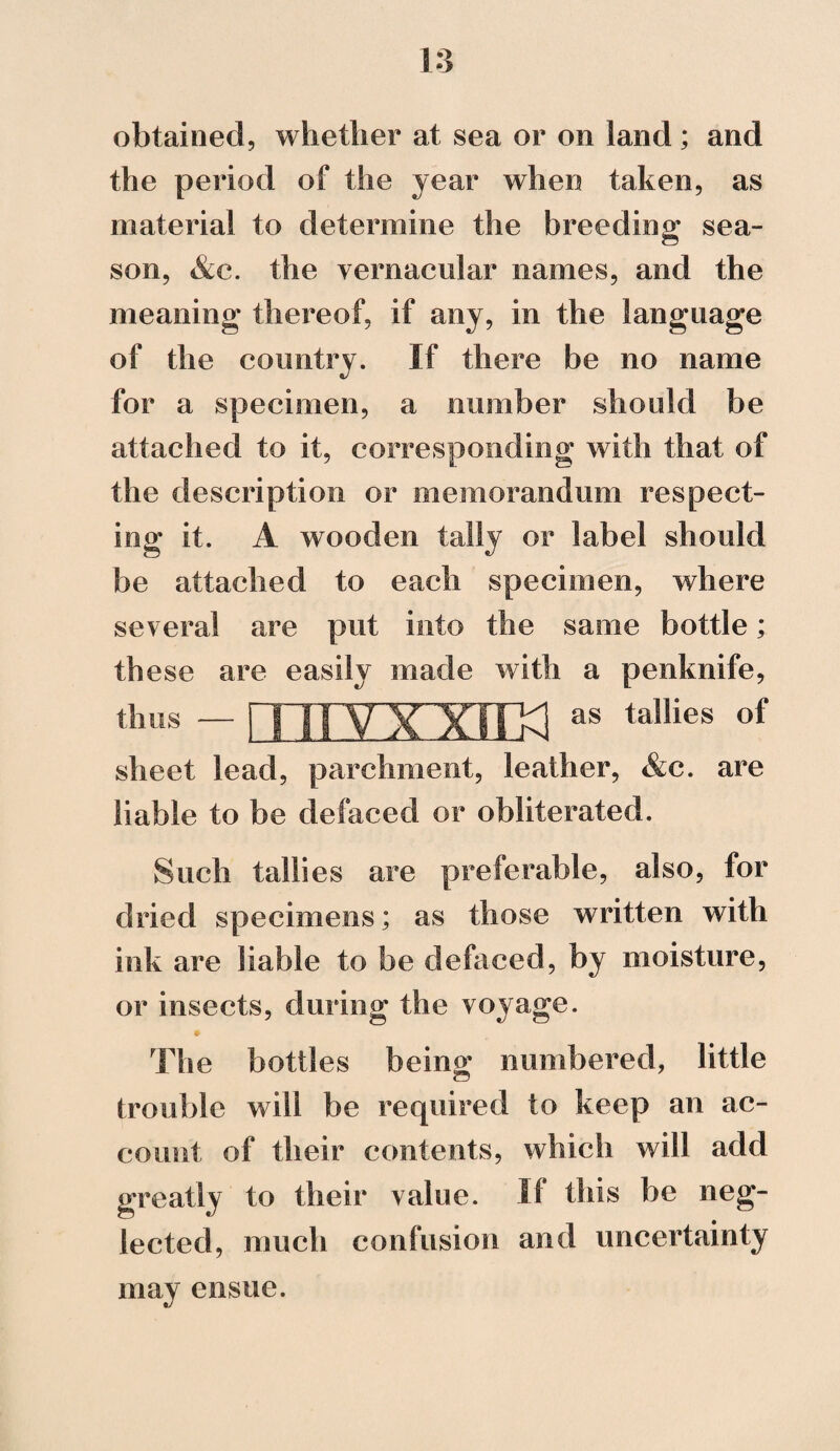 1:3 obtained, whether at sea or on land; and the period of the year when taken, as material to determine the breeding sea¬ son, &c. the vernacular names, and the meaning thereof, if any, in the language of the country. If there be no name for a specimen, a number should be attached to it, corresponding with that of the description or memorandum respect¬ ing it. A wooden tally or label should be attached to each specimen, where several are put into the same bottle; these are easily made with a penknife, i ii vx xrra *• tellies thus sheet lead, parchment, leather, &c. are liable to be defaced or obliterated. Such tallies are preferable, also, for dried specimens; as those written with ink are liable to be defaced, by moisture, or insects, during the voyage. The bottles being numbered, little trouble will be required to keep an ac¬ count of their contents, which will add greatly to their value. If this be neg¬ lected, much confusion and uncertainty may ensue.