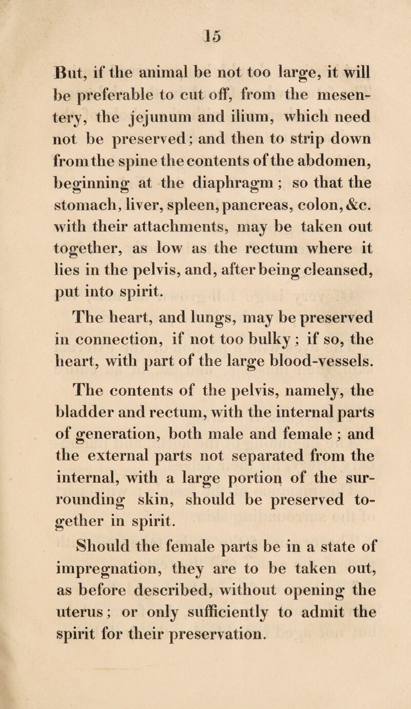 But, if the animal be not too large, it will be preferable to cut off, from the mesen¬ tery, the jejunum and ilium, which need not be preserved; and then to strip down from the spine the contents of the abdomen, beginning at the diaphragm; so that the stomach, liver, spleen, pancreas, colon, &c. with their attachments, may be taken out together, as low as the rectum where it lies in the pelvis, and, after being cleansed, put into spirit. The heart, and lungs, may be preserved in connection, if not too bulky ; if so, the heart, with part of the large blood-vessels. The contents of the pelvis, namely, the bladder and rectum, with the internal parts of generation, both male and female; and the external parts not separated from the internal, with a large portion of the sur¬ rounding skin, should be preserved to¬ gether in spirit. Should the female parts be in a state of impregnation, they are to be taken out, as before described, without opening the uterus; or only sufficiently to admit the spirit for their preservation.