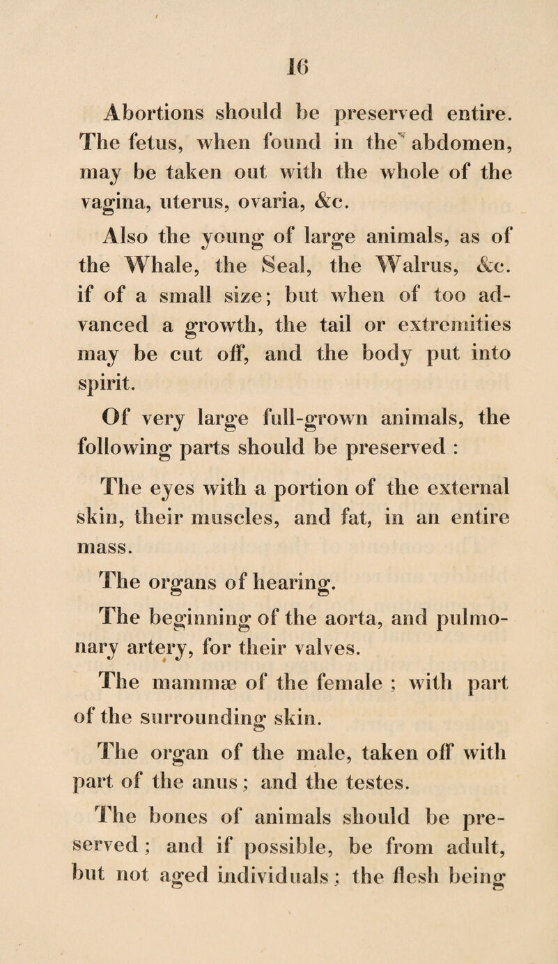 Abortions should be preserved entire. The fetus, when found in the abdomen, may be taken out with the whole of the vagina, uterus, ovaria, &c. Also the young of large animals, as of the Whale, the Seal, the Walrus, &c. if of a small size; but when of too ad¬ vanced a growth, the tail or extremities may be cut off, and the body put into spirit. Of very large full-grown animals, the following parts should be preserved : The eyes with a portion of the external skin, their muscles, and fat, in an entire mass. The organs of hearing. The beginning of the aorta, and pulmo¬ nary artery, for their valves. The mammae of the female ; with part of the surrounding skin. The organ of the male, taken off with part of the anus; and the testes. The bones of animals should be pre¬ served ; and if possible, be from adult, but not aged individuals; the flesh being