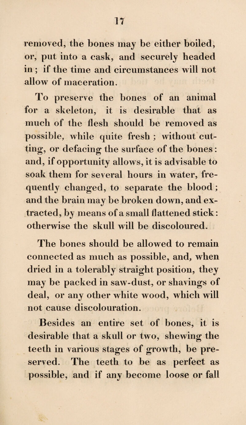 removed, the bones may be either boiled, or, put into a cask, and securely headed in ; if the time and circumstances will not allow of maceration. To preserve the bones of an animal for a skeleton, it is desirable that as much of the flesh should be removed as possible, while quite fresh ; without cut¬ ting, or defacing the surface of the bones: and, if opportunity allows, it is advisable to soak them for several hours in water, fre¬ quently changed, to separate the blood; and the brain may be broken down, and ex¬ tracted, by means of a small flattened stick: otherwise the skull will be discoloured. The bones should be allowed to remain connected as much as possible, and, when dried in a tolerably straight position, they may be packed in saw-dust, or shavings of deal, or any other white wood, which will not cause discolouration. Besides an entire set of bones, it is desirable that a skull or two, shewing the teeth in various stages of growth, be pre¬ served. The teeth to be as perfect as possible, and if any become loose or fall