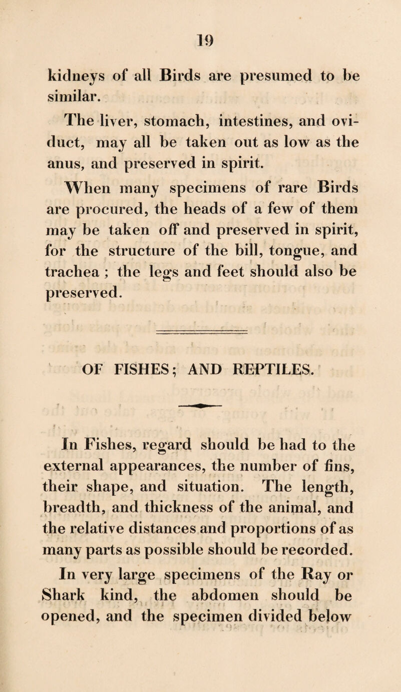 kidneys of all Birds are presumed to be similar. The liver, stomach, intestines, and ovi¬ duct, may all be taken out as low as the anus, and preserved in spirit. When many specimens of rare Birds are procured, the heads of a few of them may be taken off and preserved in spirit, for the structure of the bill, tongue, and trachea ; the legs and feet should also be preserved. OF FISHES; AND REPTILES. In Fishes, regard should be had to the external appearances, the number of fins, their shape, and situation. The length, breadth, and thickness of the animal, and the relative distances and proportions of as many parts as possible should be recorded. In very large specimens of the Ray or Shark kind, the abdomen should be opened, and the specimen divided below