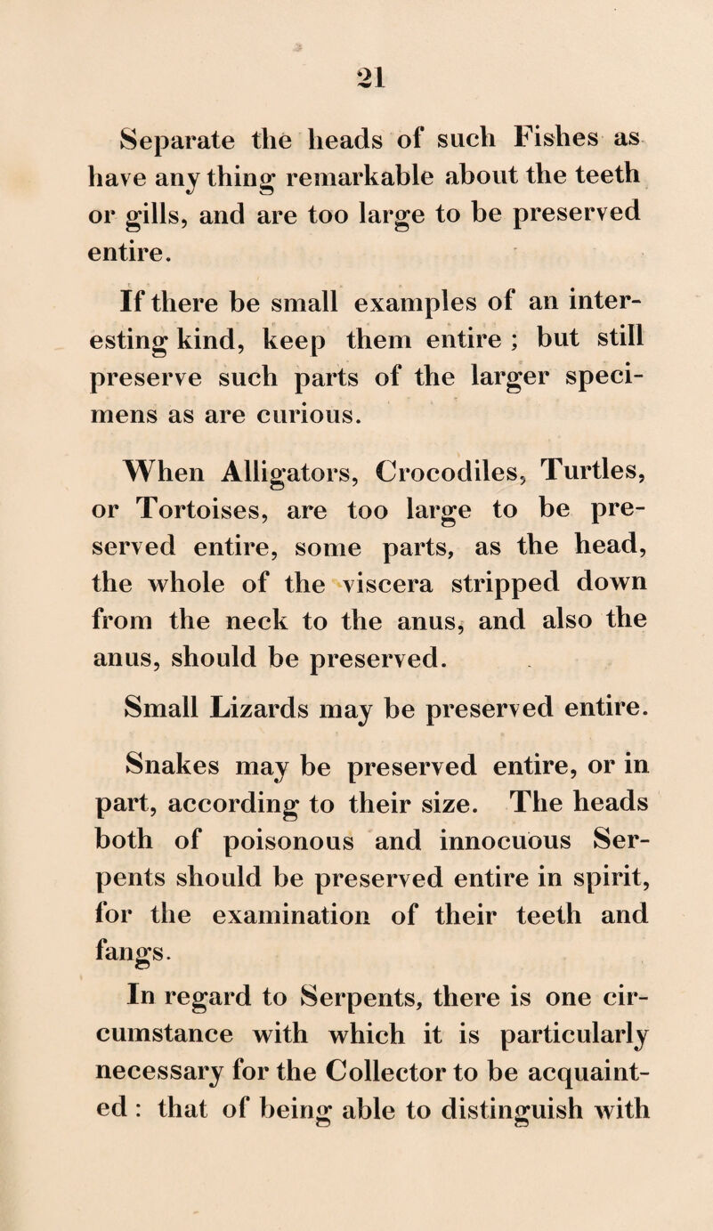 Separate the heads of such Fishes as have any thing remarkable about the teeth or gills, and are too large to be preserved entire. If there be small examples of an inter- esting kind, keep them entire ; but still preserve such parts of the larger speci¬ mens as are curious. When Alligators, Crocodiles, Turtles, or Tortoises, are too large to be pre¬ served entire, some parts, as the head, the whole of the viscera stripped down from the neck to the anus, and also the anus, should be preserved. Small Lizards may be preserved entire. Snakes may be preserved entire, or in part, according to their size. The heads both of poisonous and innocuous Ser¬ pents should be preserved entire in spirit, for the examination of their teeth and fangs. In regard to Serpents, there is one cir¬ cumstance with which it is particularly necessary for the Collector to be acquaint¬ ed : that of being able to distinguish with
