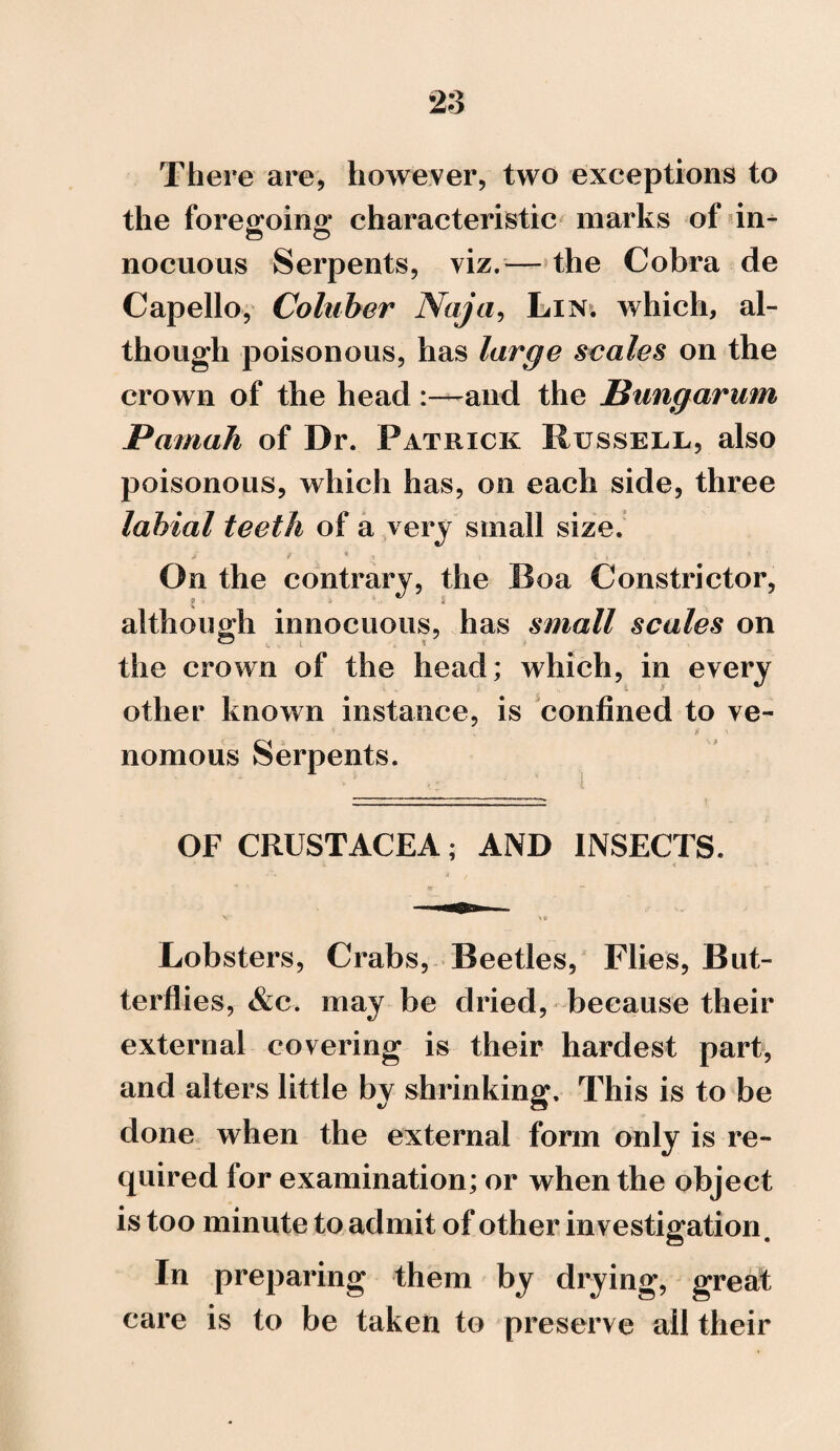 There are, however, two exceptions to the foregoing characteristic marks of in¬ nocuous Serpents, viz.— the Cobra de Capello, Coluber Naja, Lin. which, al¬ though poisonous, has large scales on the crown of the head and the Bungarum Pamah of Dr. Patrick Russell, also poisonous, which has, on each side, three labial teeth of a very small size. > » , * , i L . 5 On the contrary, the Boa Constrictor, although innocuous, has small scales on the crown of the head; which, in every other known instance, is confined to ve¬ nomous Serpents. OF CRUSTACEA; AND INSECTS. Lobsters, Crabs, Beetles, Flies, But¬ terflies, &c. may be dried, because their external covering is their hardest part, and alters little by shrinking. This is to be done when the external form only is re¬ quired lor examination; or when the object is too minute to admit of other investigation. In preparing them by drying, great care is to be taken to preserve all their