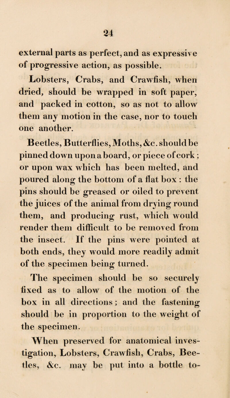 external parts as perfect, and as expressive of progressive action, as possible. Lobsters, Crabs, and Crawfish, when dried, should be wrapped in soft paper, and packed in cotton, so as not to allow them any motion in the case, nor to touch one another. Beetles, Butterflies, Moths, &c. should be pinned down upon a board, or piece of cork; or upon wax which has been melted, and poured along the bottom of a flat box : the pins should be greased or oiled to prevent the juices of the animal from drying round them, and producing rust, which would render them difficult to be removed from the insect. If the pins were pointed at both ends, they would more readily admit of the specimen being turned. The specimen should be so securely fixed as to allow of the motion of the box in all directions; and the fastening should be in proportion to the weight of the specimen. When preserved for anatomical inves¬ tigation, Lobsters, Crawfish, Crabs, Bee¬ tles, &c. may be put into a bottle to-