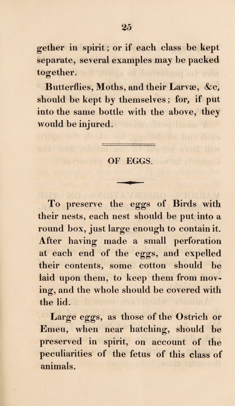 gether in spirit; or if each class be kept separate, several examples may be packed together. Butterflies, Moths, and their Larvae, &c, should be kept by themselves; for, if put into the same bottle with the above, they would be injured. OF EGGS. To preserve the eggs of Birds with their nests, each nest should be put into a round box, just large enough to contain it. After having made a small perforation at each end of the eggs, and expelled their contents, some cotton should be laid upon them, to keep them from mov¬ ing, and the whole should be covered with the lid. Large eggs, as those of the Ostrich or Emeu, when near hatching, should be preserved in spirit, on account of the peculiarities of the fetus of this class of animals.