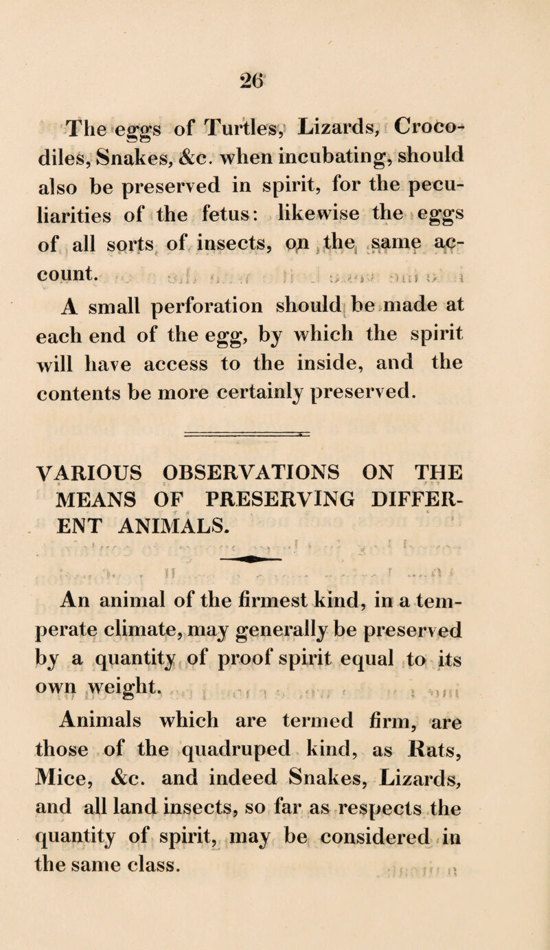 The eggs of Turtles, Lizards, Croco^ diles, Snakes, &c. when incubating, should also be preserved in spirit, for the pecu¬ liarities of the fetus: likewise the eggs of all sorts of insects, on the same ac¬ count. . i, • 3 > ai A small perforation should be made at each end of the egg, by which the spirit will have access to the inside, and the contents be more certainly preserved. VARIOUS OBSERVATIONS ON THE MEANS OF PRESERVING DIFFER¬ ENT ANIMALS. . ,ir rhj * H , , - .- .. . : r A t An animal of the firmest kind, in a tem¬ perate climate, may generally be preserved by a quantity of proof spirit equal to its own weight, , . Animals which are termed firm, are those of the quadruped kind, as Rats, Mice, &c. and indeed Snakes, Lizards, and all land insects, so far as respects the quantity of spirit, may be considered in the same class.