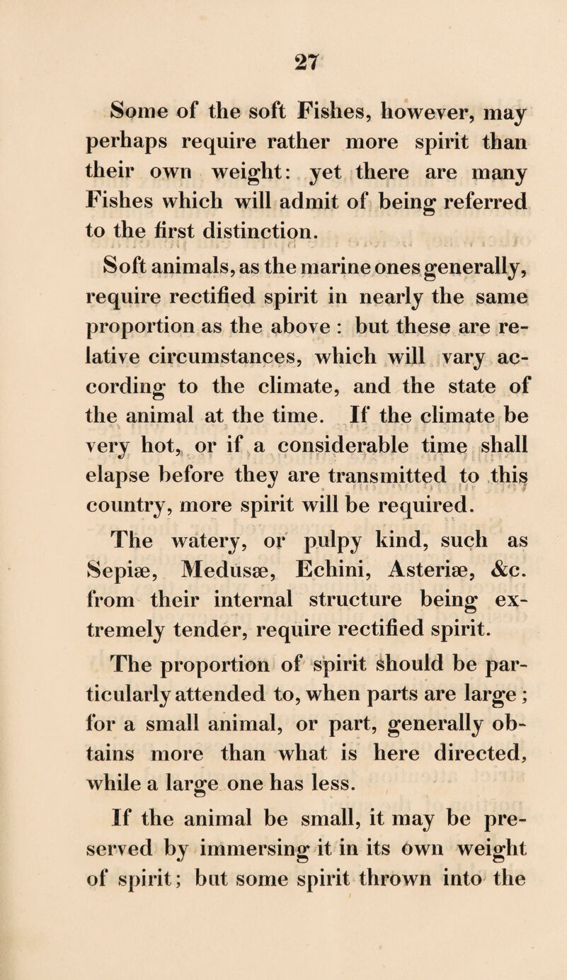 Some of the soft Fishes, however, may perhaps require rather more spirit than their own weight: yet there are many Fishes which will admit of being referred to the first distinction. i i .. > . ? ' S \ I - fc , I • ; € I - ' ' ? z r J 1 ‘ \ 4 ■ K l .. * i i ~ ; p Soft animals, as the marine ones generally, require rectified spirit in nearly the same proportion as the above : but these are re¬ lative circumstances, which will vary ac¬ cording to the climate, and the state of the animal at the time. If the climate be very hot, or if a considerable time shall elapse before they are transmitted to this country, more spirit will be required. The watery, or pulpy kind, such as Sepiae, Medusae, Echini, Asteriae, &c. from their internal structure being ex¬ tremely tender, require rectified spirit. The proportion of spirit should be par¬ ticularly attended to, when parts are large; for a small animal, or part, generally ob¬ tains more than what is here directed, while a large one has less. If the animal be small, it may be pre¬ served by immersing it in its own weight of spirit; but some spirit thrown into the