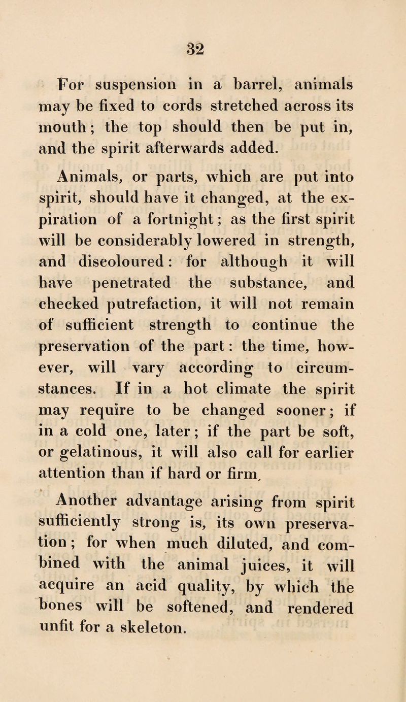 For suspension in a barrel, animals may be fixed to cords stretched across its mouth; the top should then be put in, and the spirit afterwards added. Animals, or parts, which are put into spirit, should have it changed, at the ex¬ piration of a fortnight; as the first spirit will be considerably lowered in strength, and discoloured: for although it will have penetrated the substance, and checked putrefaction, it will not remain of sufficient strength to continue the preservation of the part: the time, how¬ ever, will vary according to circum¬ stances. If in a hot climate the spirit may require to be changed sooner; if in a cold one, later; if the part be soft, or gelatinous, it will also call for earlier attention than if hard or firm. Another advantage arising from spirit sufficiently strong is, its own preserva¬ tion ; for when much diluted, and com¬ bined with the animal juices, it will acquire an acid quality, by which the bones will be softened, and rendered unfit for a skeleton.