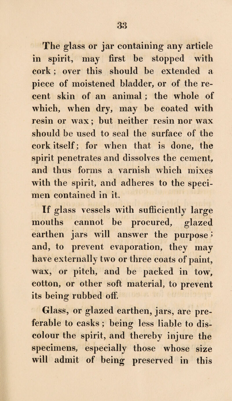 The glass or jar containing any article in spirit, may first be stopped with cork; over this should be extended a piece of moistened bladder, or of the re¬ cent skin of an animal; the whole of which, when dry, may be coated with resin or wax; but neither resin nor wax should be used to seal the surface of the cork itself; for when that is done, the spirit penetrates and dissolves the cement, and thus forms a varnish which mixes with the spirit, and adheres to the speci¬ men contained in it. If glass vessels with sufficiently large mouths cannot be procured, glazed earthen jars will answer the purpose * and, to prevent evaporation, they may have externally two or three coats of paint, wax, or pitch, and be packed in tow, cotton, or other soft material, to prevent its being rubbed off. Glass, or glazed earthen, jars, are pre¬ ferable to casks; being less liable to dis¬ colour the spirit, and thereby injure the specimens, especially those whose size will admit of being preserved in this
