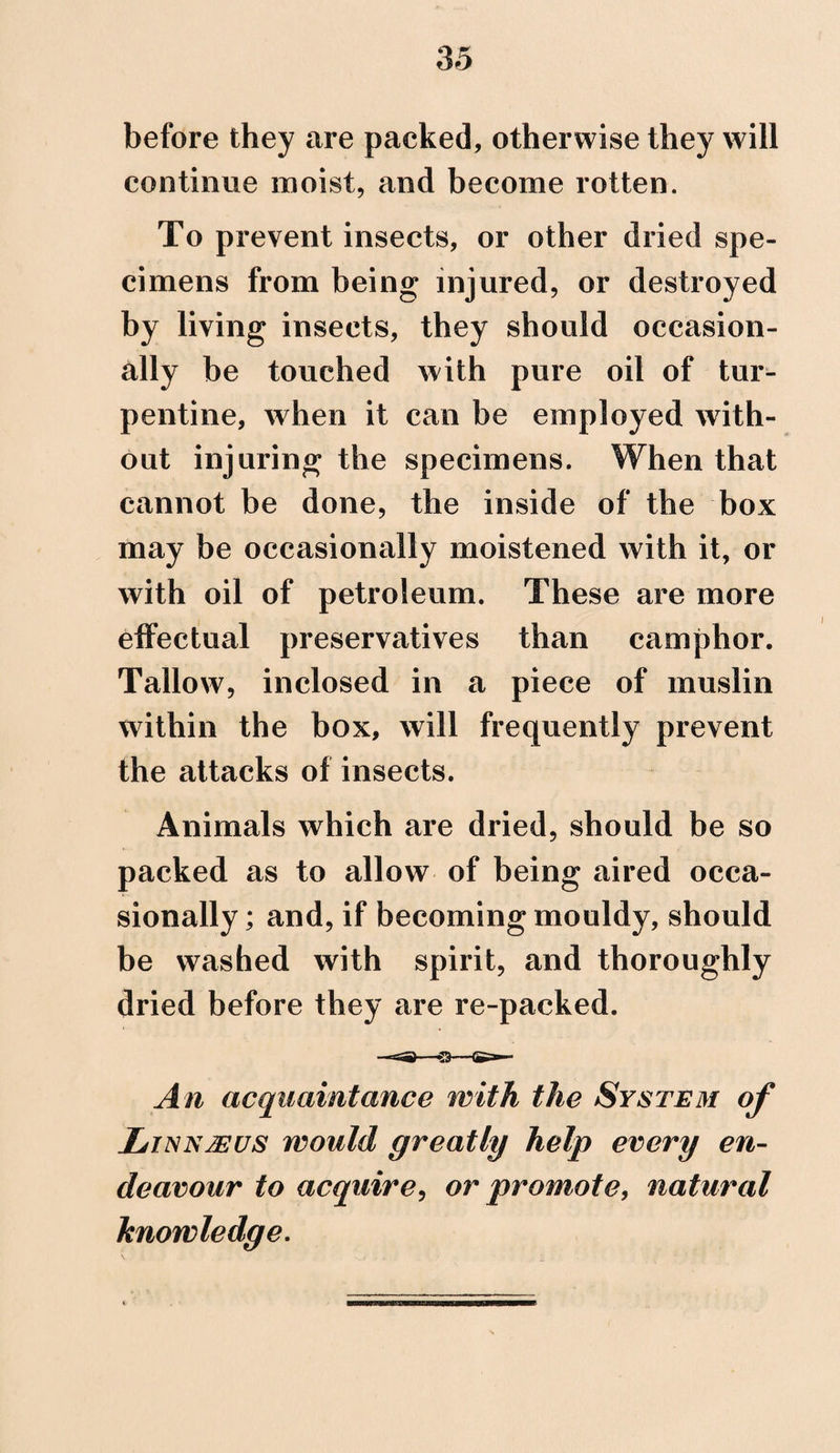 before they are packed, otherwise they will continue moist, and become rotten. To prevent insects, or other dried spe¬ cimens from being injured, or destroyed by living insects, they should occasion¬ ally be touched with pure oil of tur¬ pentine, when it can be employed with¬ out injuring the specimens. When that cannot be done, the inside of the box may be occasionally moistened with it, or with oil of petroleum. These are more effectual preservatives than camphor. Tallow, inclosed in a piece of muslin within the box, will frequently prevent the attacks of insects. Animals which are dried, should be so packed as to allow of being aired occa¬ sionally; and, if becoming mouldy, should be washed with spirit, and thoroughly dried before they are re-packed. An acquaintance with the System of Ljnnteus would greatly help every en¬ deavour to acquire, or promote, natural knowledge.