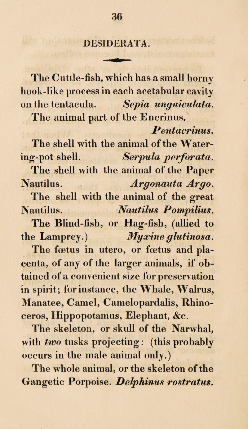DESIDERATA. The Cuttle-fish, which has a small horny hook-like process in each acetabular cavity on the tentacula. Sepia unguiculata. The animal part of the Encrinus. Pentacrinus. The shell with the animal of the Water¬ ing-pot shell. Serpula perforata. The shell with the animal of the Paper Nautilus. Argonaut a Argo. The shell with the animal of the great Nautilus. Nautilus Pompilius. The Blind-fish, or Hag-fish, (allied to the Lamprey.) Myxineglutinosa. The foetus in utero, or foetus and pla¬ centa, of any of the larger animals, if ob¬ tained of a convenient size for preservation in spirit; for instance, the Whale, Walrus, Manatee, Camel, Camelopardalis, Rhino¬ ceros, Hippopotamus, Elephant, &c. The skeleton, or skull of the Narwhal, with two tusks projecting: (this probably occurs in the male animal only.) The whole animal, or the skeleton of the Gangetic Porpoise. Delphinus rostratus.