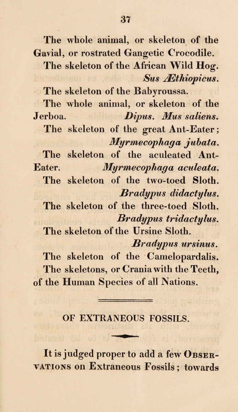The whole animal, or skeleton of the Gavial, or rostrated Gangetic Crocodile. The skeleton of the African Wild Hog. Sas JEthiopicus. The skeleton of the Babyroussa. The whole animal, or skeleton of the Jerboa. Dipus. Mus saliens. The skeleton of the great Ant-Eater; Myrmecophaga jubata. The skeleton of the aculeated Ant- Eater. Myrmecophaga aculeata. The skeleton of the two-toed Sloth. Bradypus didactylus. The skeleton of the three-toed Sloth. Bradypus tridactylus. The skeleton of the Ursine Sloth. Bradypus ursinus. The skeleton of the Camelopardalis. The skeletons, or Crania with the Teeth, of the Human Species of all Nations. OF EXTRANEOUS FOSSILS. It is judged proper to add a few Obser¬ vations on Extraneous Fossils; towards