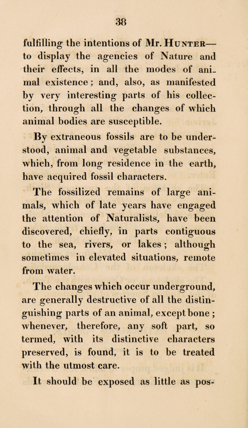 fulfilling the intentions of Mr. Hunter— to display the agencies of Nature and their effects, in all the modes of ani¬ mal existence; and, also, as manifested by very interesting parts of his collec¬ tion, through all the changes of which animal bodies are susceptible. By extraneous fossils are to be under¬ stood, animal and vegetable substances, which, from long residence in the earth, have acquired fossil characters. The fossilized remains of large ani¬ mals, which of late years have engaged the attention of Naturalists, have been discovered, chiefly, in parts contiguous to the sea, rivers, or lakes; although sometimes in elevated situations, remote from water. The changes which occur underground, are generally destructive of all the distin¬ guishing parts of an animal, except bone ; whenever, therefore, any soft part, so termed, with its distinctive characters preserved, is found, it is to be treated with the utmost care. It should be exposed as little as pos-