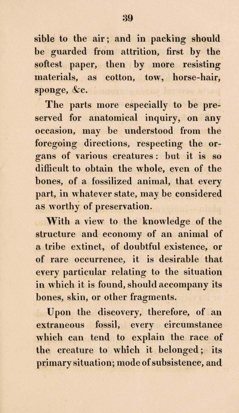 sible to the air; and in packing should be guarded from attrition, first by the softest paper, then by more resisting materials, as cotton, tow, horse-hair, sponge, &c. The parts more especially to be pre¬ served for anatomical inquiry, on any occasion, may be understood from the foregoing directions, respecting the or¬ gans of various creatures : but it is so difficult to obtain the whole, even of the bones, of a fossilized animal, that every part, in whatever state, may be considered as worthy of preservation. With a view to the knowledge of the structure and economy of an animal of a tribe extinct, of doubtful existence, or of rare occurrence, it is desirable that every particular relating to the situation in which it is found, should accompany its bones, skin, or other fragments. Upon the discovery, therefore, of an extraneous fossil, every circumstance which can tend to explain the race of the creature to which it belonged; its primary situation; mode of subsistence, and
