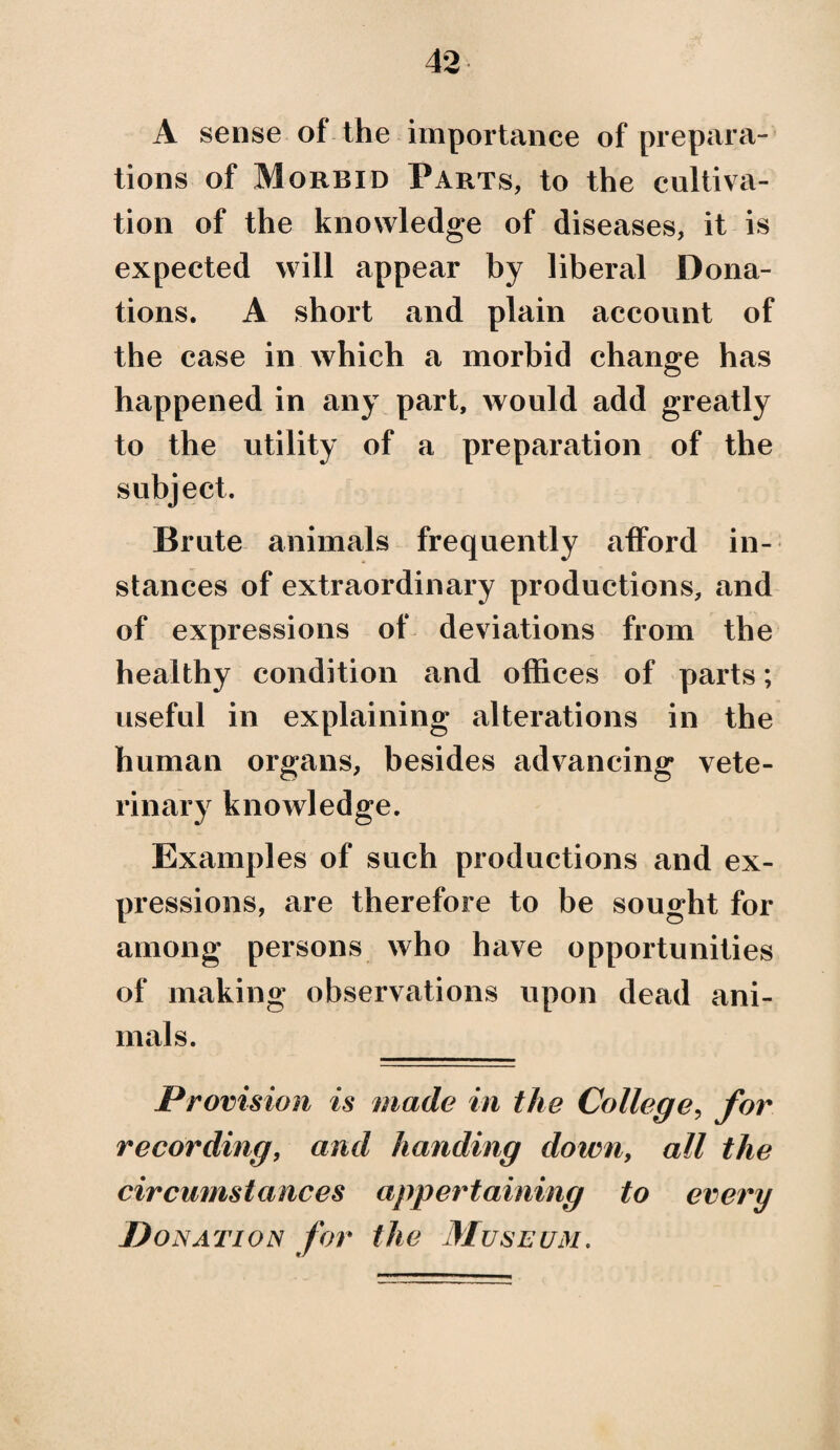 A sense of the importance of prepara¬ tions of Morbid Parts, to the cultiva¬ tion of the knowledge of diseases, it is expected will appear by liberal Dona¬ tions. A short and plain account of the case in which a morbid change has happened in any part, would add greatly to the utility of a preparation of the subject. Brute animals frequently afford in¬ stances of extraordinary productions, and of expressions of deviations from the healthy condition and offices of parts; useful in explaining alterations in the human organs, besides advancing vete¬ rinary knowledge. Examples of such productions and ex¬ pressions, are therefore to be sought for among persons who have opportunities of making observations upon dead ani¬ mals. Provision is made in the College, for recording, and handing down, all the circumstances appertaining to every jDonation for the Museum.