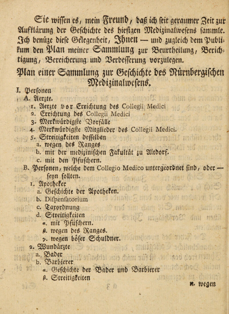 0ie mifien t$i mein $t*euttb/ ba<j idb feit Seit jut Siufftarung bet ©efebiebte beö bieflgen 9£JtebijinaUt?efeng fammfe. 3cb benttje biefe ©etegenbeit/ Sattelt — unb gugleicb bem^ubli* fum ben 4-Uan meinet 0amntluttg jur 23eut tbeilung / 93ericb* tigung, SSeradbernng unb 23etbeffetung wrjulegen, $latt eiltet* Sammlung jut ©efcfjtdjfe &e$ Sftttnt&erötfc&ett 3Mi$iitalu>efen& I. ^etfoneti s A. Sterjte. i* Siebte t> ö C (EtticbfUttg be$ Coliegii Medici 2. €mcf)tung be$ Coliegii Medici 3. 50?ecFtt>uct)töffc Notfälle - 4. SüterFwfirbigffe SDtitgliebet be§ Coliegii Medici. 5. ©treitigfetten beffelbw a. wegen be$ Otangeg b. mit bet mebijinifeben gafuMt ju SUtbotf. c. mit ben Qtfufcbern. b. spetfone«/ welche bem Coiiegio Medico tmtetgeorbnet jtnb/ obet — fetjn follten. x. Slpot&efet a. ©efebiebte bet Slpotbefen* b. Difpenfatorium c. ^atorbnung d. ©trettigfeiten *. mit ^fiifcbern. ß. wegen beö DvangeS. y. wegen bofet ©cbnlbnet. 2. SSBunbätjte a. SBabet b. ^Sarbt'etet «. ©efebiebte bet $kbet «nb barbieret ß. ©treitigfeiten *• warn