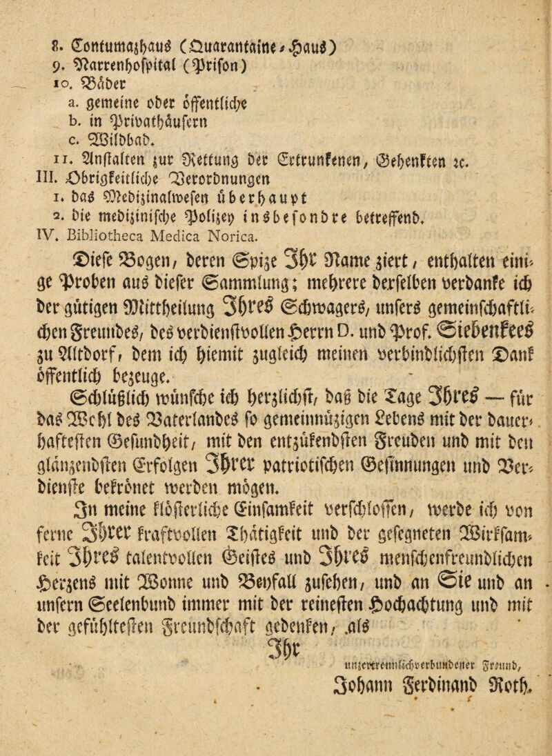 9. Sftamnbofpttal (^Jtifon) 10. $8äÖet a. gemeine ober öffentliche b. in ^rimubdufern c. gBiibbajb. 11. Slnflalten juc Dtettung bec &trunf<nen, ©e^enften tc. III. ö&rtgfeitlicbe QSecocbnungen 1. bas SOlebijinaltvefen ü6 e r b a u p t 2. bie mebijinifci;e ^olijet) inSbefonbre bettejfenb, IV. Bibliotheca Medica Norica. ©iefe 58ogen/ bereu ©pi^e 3&t Onanie giert/ enthalten eint', ge groben auö biefer ©ammlimg; mehrere berfelben verbanfe ich ber gütigen 9Jtittbeilung 3f)b^ ©chwagerö/ unferö gemeinfchaftli'. eben Srettnbe^/ beS verbienft\>oUen Herrn D. unb^prof. 0ie6enfeet> p 5lltborff bem ich hiemit pgleich meinen verbinblichtfen ©an? öffentlich bezeuge. ©chlüfilich wünfehe ich berjlichff/ bai bie Xage 3f)tt£ — für b«$2Bcbt be$ 23aterlanbe$ fo gemcinnüjigen £ebenö mit ber bauet* hafteften ©efunb&eit/ mit ben entpfenbflen Sreitben unb mit ben gldnpnbffen ©rfolgen 3|t’?b patriotifchen ©eftmtungen unb 23er'. bienfle befreitet werben mögen. 3n meine fiöflerliche ©infamfeit verfchlofTen / werbe ich von ferne 3’^eb fraftvollen Sbätigfeit unb ber gefegneten SBirffam* feit 31)talentvollen ©eifieö unb 3{H’?0 menfchenfreunblicben Hetjenö mit 2Bonne unb föe-ufall pfehen / unb an 0te unb an unfern ©eelenbunb immer mit ber reineften Hochachtung unb mit ber gefühlteilen Srcitnbfchaft aebenfen- .als tm^ttrenn^herbtiHbeueb 3ohann Serbinanb 5Koth,