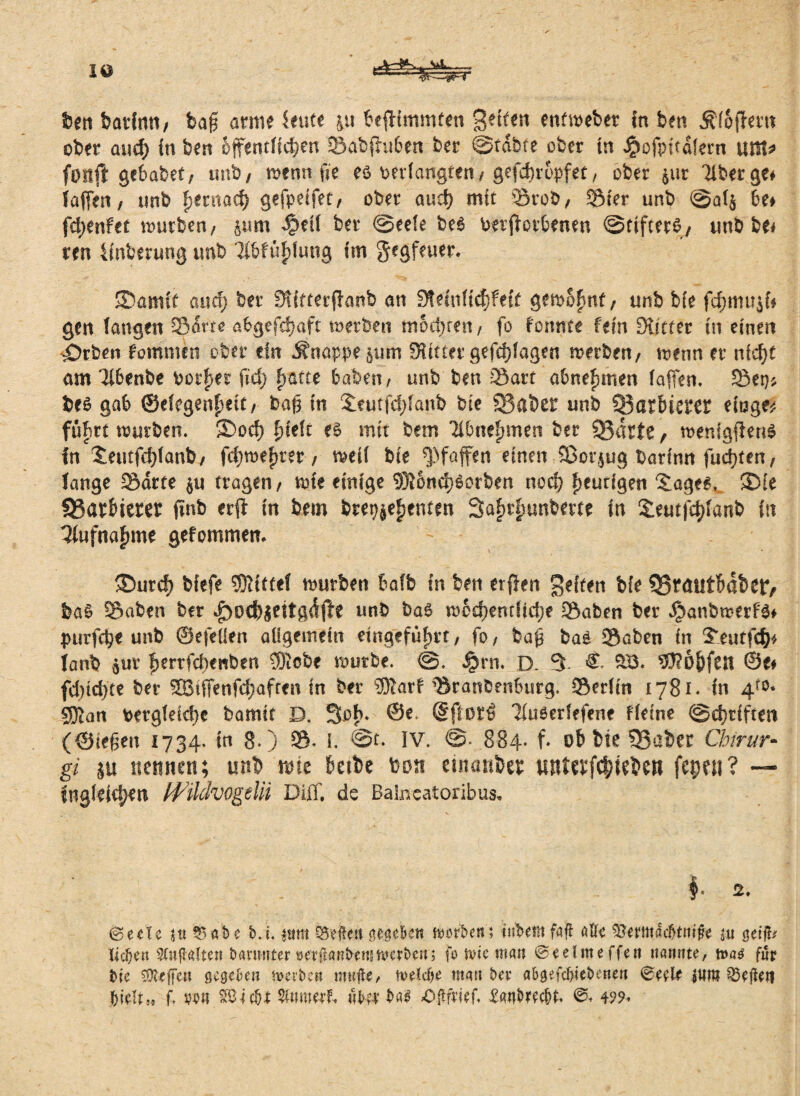 IO ben batCn«/ baff arme Imtt PefHmmten gelten enfmebet in ben Äfofhrtt ober and) in ben offentficpen ©abfhräen ber ©fdhfe ober in ^ofpitdfern um* fonft gebabet; unb, menn fie eö verlangten/ gefcpropfet, ober $ur Tiber ge# faffen / unb penmcp geffpeifet, ober aucp mit Stob, Sier unb @af$ Pe* ffytnftt mürben/ pm dpeif ber ©eefe be6 verffctPenen ©ttfterS, unb be# ren Anbetung unb ‘Tl&fupfung im gegfnter. ©arntt and) ber Sfitterffanb an Sfeinficpfeft gemopnf, unb bie fcpmuji* gen fangen Sorte algefcpaft werben motzten/ fo f'onnte fein Kitter in einen £)rben kommen ober ein Knappe §um SRitter gefcpfagen werben, menn er nicpt am TlPenbe borget \id) patte haben, unb ben Satt aPnepmen (affen. Set}; be£ gab ©efegenpeit/ baff in £eutjcpfanb bie 33aber unb Q3ar6ierer etoge^ führt mürben. Sbocp pieft es mit bem Tibtiepmen ber 9$arfe, menigffenS in Seutfcpianb/ fcpmepter / meil bie Pfaffen einen Sßorjug batinn fudxen/ fange Sdrte $u tragen/ mte einige 3)}ond}Sorben noep peurigen Sages, ®ie SSarPierer ffnb erft in bem btepjepenten Saprpunberte in Sleutfcpfanb in Tiufnapme gefommen* ®urcf) biefe Mittel mürben Pafb in ben etffen gelten bie Q3?äiltPdbcr, ba§ Saben ber unb baS mocpentücpe Saben ber ^anbmerfs* purfcpe unb ©efellen allgemein etngefüprt, fo, baff baS Söben in £eutf<$* ianb $ur perrfcpcwben SRcbe mürbe. ©. ^rn. D. 3 &- SB* köpfen ©e# fdncpte ber SBiffenfcpafren in ber 33Tart SranbenPurg. Serfin 1781. in 4f$* 9Ran vergleiche bamit D. Sop. ©e, dflorß 7(u6crlefene Heine ©eptiften (©ieffen 1734. in 8*) S* I. @t. IV. 884. f* ob bie ?Baber Chirur- g* ju ttemten; unb mte Peibe bon einanbec mtfftfcpiebett fepen ? — fngleitpen H^ildvogeln DIff. de Bahreatoribus, $. @ecle t« 15 ab e b.t, $um Neffen neac&ett worben? tnhetit fafl alle ^emacbtntfe nt getfc liehen Stnflaften banmter öerftanfreusmerbenj fo rote man ©eelnte ffen nannte, tt>a£ für bie tObeffen gegeben tvevbe« mujle, meldje mau bev abgefepiebenen 0eele Seiten hielt» f. mm ^Oicbt überbau 0#frtef. £aubrechn 499.