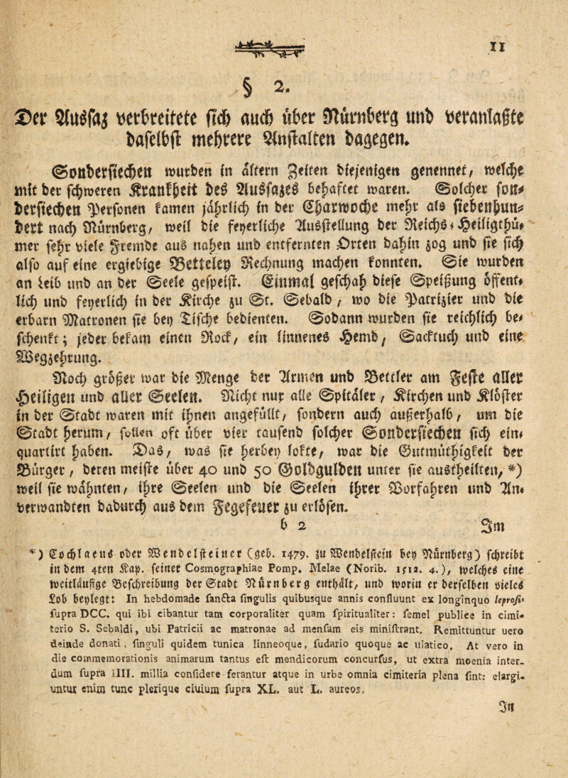 § 2i ©er Sbtöfaj verbreitete ftd) auch über Nürnberg unb vermttöfte böfeibfl mehrere Stnftalten bagegen. ©Ottberitecbett würben in aftern geiten bfejentge« genetmef, wefA« mit bet fAweren ßranf&trt b«3 Slulfajeg befmftet waren, ©ofcfjet fort# berftttbett spetfonen famen )%lkf> in ber ©jamoc&e mefw als ftebenliuttü bert nacf) Nürnberg, weif bie fepetfiAe TluSfMung ber SH«tc^6* heilig t£ü» mer fefjr oieie grembe aus ttafjen unb entfernten £)rten baftfn 50g unb fte \id) clfo auf eine ergiebige SBetfefep SkAmmg maAen tonnten. ©te würben an leib unb an ber ©eele gefpeift Qcmmal gefcf>o|> bfefe ©peffjung offent» Ud) unb fepetitA fn ber ÄtrdEje §u @t. ©ebaib , wo bie ^atrfjfer unb bfe erbarn Patronen fte beg StfAe bebfenten. ©obann würben fte teiAft'A be< fAenft; feber befam einen SÜocf, ein üttneneö £emb, ©acftud; unb eine SBegjefttung. 9toA gt&fjet war bie 50?enge ber Firmen unb Sßettfer am gefte aller ^eiligen unb aller ©«eiert. 3ltA« uur aüe ©pitaier, 5?itA«n unb Äioffer in ber ©tabt waren mit timen angefüilt/ fonbern auA aufjerftalb t um bie ©tabt Return/ f$«»» oft übet Pier taufenb folAer ©ottberffeAett ftA eint guartirt £aben. Sas, was fte fjerbep fofte/ war bie ©utmütfügfeit ber “Bürget 1 beten melffe über 40 unb 50 ©olbgulbett unter fte auS^eitten, *) weif fte warnten t ifire ©eefen unb bie ©eefen ifjrer SBorfafsren unb 71m Perroanbten baburA aus bem Fegefeuer ju etibfen. b 2 3 m *) Codjlaeue ober SBenbelfUtttet (ge&. 1479. su SBetibelftettt Best sftürrtfierg} fcfjmk in t>em 4teit $ap. [elfter Cosmographiae Pomp* Melae (Norib. ifia. 4.)/ ft>eW?e$ CMt tteitlauftge 3$efcijreibung ber ©tabt Dumberg enthalt, tmb tvoriu er berfelbett siele* £ob besiegt: In hebdomade fan&a fingulis quibusque annis confluunt ex longinquo leprofi« fupra DCC. qui ibi cibantur tarn corporaliter quam fpiritualiter: femel publiee in cimi* terio S. Sebaldi, ubi Patricii ac matronae ad menfam eis miniflrant. Remittuntur ucro deinde donati, finguli quidem tunica linneoque, fudario quoque ac uiatico» At vero in die commemorationis animarum tantus effc mendicorum concurfus, ut extra moenia inter- dum fupra illl. millia confidere ferantur atque in urbe omnia cimiteria plena fsnt: eiargi- untux enun tune plerique ciuiuni fupra XL. aut L. aureos.- Cm