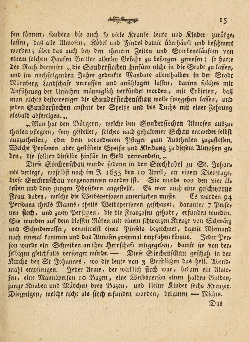 Jfa*=sS8;__ H'i 'Sa-'V 25 fen fSmtert/ fonbern bk micf; fo biefe j?ranfe teufe unb Äfnbet zutufge# laffen/ baff alle Tllnrofeu, MbM unb $mbef batnif ti8erpauft unb 8efc^n>erf morben) übet bas auch 6ep ben treuem geiten unb ©terbenllduften boti einem folgen Raufen Söetfkt allerlei) ©efabt 511 beforgen gemefen ; fo fjatte bet 9t<uf> becretirt „bk ©ouberfkcben |)infüto nicht in bie ©tabt $u faffen, unb fm nachfolgenben 3afjre gebrufte SJlanbafe allenthalben in bet ©tabt Siurnbetg ianbfd)aft betruffen unb anfd)lagen laffen/ batimt foldjes mit Einführung bet Urfaehen mdnntgKch berfünbet morben / mit ©rbieten, bag man nichts beflomenfger bie ©mtberftec&enftfjau moüe frepgehen laffett/ unb /eben ©unberfiedjen anjlatt bet ©peige unb bes £ud;S mit einet gehtung afsbalb abfettigem,, ,, SDJan |)at ben Sutgetn/ meldje ben ©o!tb^fie($ett Tifmofen auS^u* rfjeifen pflegten/ frei) geffeilet, folcheS nacf; gemäkener ©t&au entmeber fefbji auö^utfjeileti/ ober bem berorbneten flieget $um TiuSfheikn ^uffeHem 333eld)e *petfonen aber gegiftete ©peige unb Äfeibuwg biefem Tllmogen ge# ben/ bie fofiten bkfefbe fiinfüt in ©db bermanbefm„ diefe ©iecfeenfc&öil mürbe fobann in ben @ied)fobel }u ©H Sofian# ne$ Petlegt/ mofelbft noch im 3* 1655 ben 10 Tiprif, an einem dknffagf/ biefe ©teifiettfebäU borgenomnien morben fff. ©ie mürbe bon ben bkr dl* teilen unb brep jungen spbbfkkrn angefleüt. ©s mat aucf) eine gefdwortte Stau babep, welche bie SBeibSperfonen unterfuchen mufle. €s mürben 94 spetfonen rlmlS SDlannS« tfjeik SBeiblpetfonen gefdjauet/ batuntet 7 $}erfo* nen ftech/ unb jmep ^3etfcnen, bie bie ^tön^ofen gehabt / etfunben mürbem ©ie mürben auf bem bfoffen 3?ufen mit einem fchwatjen Grenze bon ©djmatj unb ©djeibemaffet / bermitteld eines *ptnfels bezeichnet, bannt Sliemanb noch einmal fommen unb bas Tffmofen zmepmaf empfahen fonttte, 3eber 5>et# fon mürbe ein ©chretben an iljre J^errfchaft mifgegebeti/ bamit (Je bon bet# jelbigen gleichfalls betfotget mürbe.— diefe ©iedjenfchßU gefchaf) in ber Stillt hex) @t Sommes / mo bk ieute bon 3 ©eidlichen baö f>eü, Tibenb# mal)! empffengen. 3e&er Tlrme, ber mirdtd) fkd) mat/ befam ein Tilmo# fen/ eine SDlannSperfon 10 3$azen, eine SQSeibsperfon einen f>a!6en ©tifbeit/ junge Änaben unb ®dbd;en brep Sazeii/ unb Heine ^tnber fed>6 Kreuzer, diejenigen/ meicf)* nicht als fkch etfunben motben/ bekamen — Slichts.