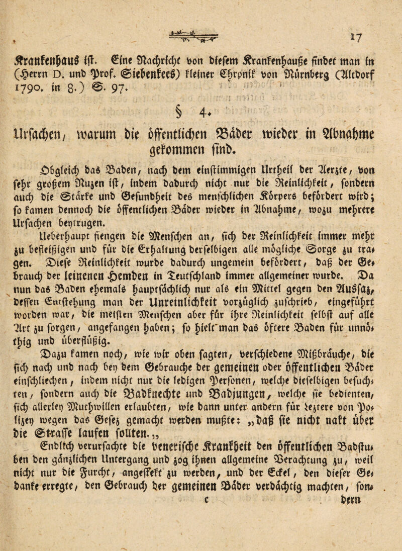 &r<Jttfettjjau8 Ift. €tne Üladjrfdjt von biefem Ätanfenfmupe finbet matt frt (.§errn D. unb <))rof. ©ieÖenfeeO Heiner Cftrpttif von Slürnberg Qlitborf 179o. in 80 ©• 97- ' § 4* UtTad^en / warum bie offentltd&ett 53äber wieber in 5(bn«bme gekommen ftrsb* £)&gldcf) ba$ öaben/ nacf» bem einfftmmigen llrtlpefi ber Tferjfe/ Von (t$t großem Sßujen i jt / inbem baburd) ntd)t nur blc 9leinlfcf)feit, fenbern aucf) bte ©tarfe unb ©efunbfjeit be6 menfcf)(id)en Äorperg feef6rbert wirb; fo famen bennod) bte öffentfielen Södbet totebetr in il&nafmte/ rnoju mehrere Urfadjen betrugen. Ueberfjaupt pettgen bte «Olenfdjen an/ ft cf) ber 5)lein(tcf>feit immer mef>t ju bepetptgett unb für bie €tfiaitung berfel6tgen alle mögliche ©orge ju trat gen. >£>tefe 9lefn(icf>fett mürbe baburd) ungemein 6ef6rbert/ bap ber @e* brauch ber leinenen Hernien in $;eutfd)lanb immer allgemeiner mürbe. £>a nun ba6 Saben eftemafö f>auptfdd)lid) nur als ein SDlittei gegen ben 5lu$fa$, Ceffen €ntfief)ung man ber Unreinlicfefeit vorjügitd) }ufd)rieb/ eingefüfire morben mar/ bie meifteu l>0ienfd)en aber für ifire 9ieinltd)feit felbfl auf alle 3ftt ju forgen/ angefangen haben; fo ftieft man bas öftere SSaben für unno* e^tg unb überpüptg. •E)a$u famen nod)/ mie mir oben fagten/ verfcf>iebene l$lipbrdud)e/ bie ft cf) nacf) unb nach bet) bem ©ebrauche ber gemeinen ober öffentlichen Södbet etnfcf)liecf)en, inbem ntdjf nur bie febfgen ^erfonen/ tpefd)e btefdbigen befuef)* ten / fonbern and) bie 93übfnecf)te unb SSabjurtgen / melcf)e fte bebienten/ ftd) allerlei) 'Slutfjmillen erlaubten/ mie bann unter anbern für festere oon ^o» ffjep megen bao ©efej gemadjt metben mupfe; „baß fte nicht naft über bie ©t-raffe laufen foüten.,, ffnbitcf) verurfacfjte bie beneeifc&e üranfjjeit ben öffentlichen S&abfhu ben ben gdnjlfcf)en Untergang unb $og Ifmen allgemeine 26erad)tung ju, metf nicht nur bie Surtpt/ angejfeft ju merben, unb ber Scfei, ben biefer ©et banfe erregte/ ben ©ebrauef) ber gemeinen Södber verbdcf)tig machten/ fom . c x ' bem