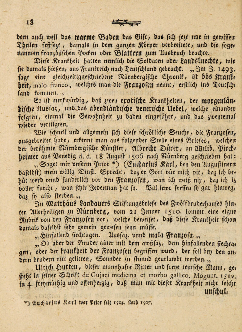 bem aud> weif bas warme Q3aben bas ©ift, bas ffd) j'ejt nur {n gewiffen Steifen feflfejf / bamals iti bem ganjen Äbrper verbreitete, unb bie foge# nannten franj&fifcfjen pocfen ober 93lattettl jum liuSbrud) 6rad)te. ®ie|e Äranffjeft Ratten nemficf) bie @o(baten ober ?atlb£fne4)te, wie fte bamals Riegen, aus Jranfreid) nad) £eutfd)lanb gebracht. „3m 3- 1493. fagt eine gleid)jeitiggefd)riebene 3iürnbergtfd)e Sßronif, iff bö$ Ärattf* jjeit/ malo franco, welches man bie Sraitjofett nennt, erfflid; ins $eutfd;# lanb fomitmt. €s tfl merfrvürbig, baß jtvep epotifc&e ^ranffjeiten, ber motgtttlätt* &ifcfoe NuSfa*, unb bas abenbldnbtfc&e benerifcbe Uebel, weldje einanber folgten, einmal bie ©fwof)nf)eit ju haben eingefüfjrt, unb bas jweptemal wieber vertilgten. 2Bie fdjnell unb allgemein ficf) biefe fdjrofltdje @eudje, bie Jranjofen, ausgebreitet fjabe, erfennt man aus folgenber @reüe eines ©riefes, welchen ber berühmte 9hwnbergifd>e Äünffler, ?llbred)t £)ürer, an ffßiltb. pirtf* Reimet aus ©enebig d. d. 18 ‘fluguff 1506 nad} Slürnberg gefcfyrieben fiat: „@oget mir vnferm Prior *) (gucfcariuö jEarl, bet) ben Tluguffinern bafelbff) mein willig ®inff. @pred)f, baj er ©ott vür inid) ptt, baj Id) be# f)üt werb vmvb funberlicf) vor ben ^ranjofetl, wan id) raetß mp, baj td) i4 voller furd)t, wan fd)ir 3«berman £at fp. Sßill lernt frefftn ft) gar fffnmeg, baj fp alfo fferben.,, 3n tj}?attjjdu$ ?anfcauer§ @tiftungSbriefe bes gw&lfbruberßaufeS fiin-. ter TUlerfieiligen ju Nürnberg, vom 21 3*nner 1510. fommt eine eigne SHubrif von ben fttanjofe« Vor, meldje betveifef, baß biefe •fi'ranfßeit fd;ott bamalS bafelbff fefir gemein getvefeit fepn muffe. „ £infallenb fied)tagen. TluSfaj. vnnb mala $rattjOfa. „ „£>b aber ber ©ruber ainer mit bem atvßfaj, bem fiinfalienben ffecfyfa* gen, ober ber franfjwit ber Sranjofen begriffen nwrb, ber foli bep ben an« bem brubern nttf gelitten, @onnber ju ffunnb geurlatvbt werben.,, Ulricfc fbuttett, biefer mannhafte Witter unb frepe teutfdje SJMann, ge# ffefit in feiner @d)rift de Gujaci medicina et morbo gailico. Mogunt. 1519. in 4. ftepmütfjig unb effenfierjig, baß man mit biefer Äranf^eit nid;t leid;t WttfäWt« ») Cßc&nttits Sfltl W« iPtior feit 1504. itatb 1507.