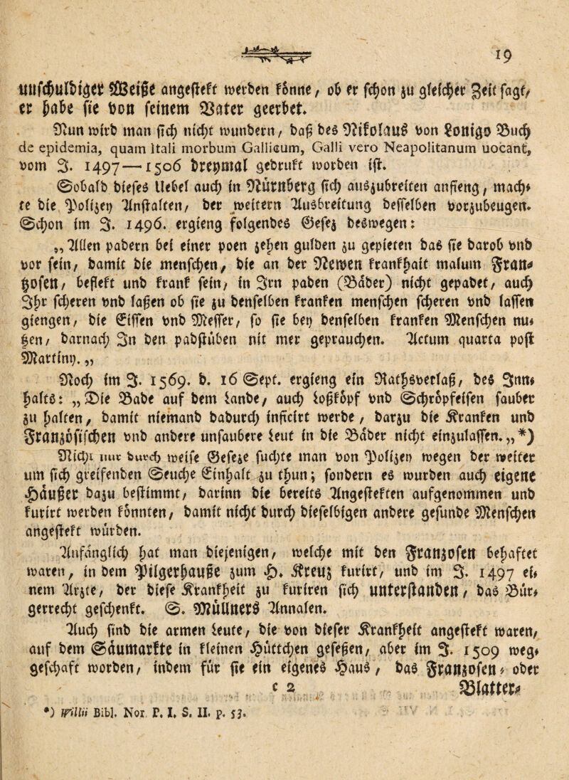 - - 19 uufc&ulti^ci: Sflßeiffe angefieft werben f6nne, oß fr fcfjoti ju gleichet ^eit fagt, er fja&e fie bon feinem 23ater geerkt. Siutt wirb matt ffcf) ntcfjt wunbern, baf? bes 9?tfoIau@ Von Sotltgo S5ud) de epidetnia, quam ltali morbum Galliaum, Galli vero Neapolitanum uocant, 00m 3. 1497—x50<5 keinmal gebtuft worben tfi. ©oßaib biefes Ueßef auef) in üiurnkrg ficf> auöjubreCtcn anffeng, tnaef)» te bie ^>ofijei) ünfiaiten/ ber weitern Ausbreitung befleißen Potjußeugen. ©cfjon im 3. 1496. ergieng foigenbes ©efej belegen: „ ■Jiüen pabern bei einer poen jefien guiben ju gepieten ba6 fle baroC Pttb por fein/ bamit bie menfefjen, bie an ber Ü'Zemen Franffjait maium grait* §ofetl/ ßeffeft unb franf fein/ in 3m paben (58aber) nicf)t gepabet/ auef) 3{ir ffijeren pnb faffen 06 fie ju benfeißen franfen menfefjen feieren Pnb (affen giengen/ bie €tfien Pnb Keffer/ fo ffe ßet) benfeißen franfen 9Renfcf)en nu* |en/ barnad; 3n ben pabfiüßen nie mer gepraucf)en. Actum quarta pofi Sftattini). „ Üiocf» im 3- 1569. b. 16 ©epf. ergieng ein Slat^ätoerfaß/ bes 3nn» fiafee: „£>ie 58abe auf bem ianbe/ auef) fofffüpf Pnb ©djropfeifen faußec ju paffen / bamit niemanb baburd) infteire werbe, barju bfe Äranfen unb SranjDftfcfcen vmb anbere unfaußere feut in bie Sdber nfcf)t efnjutaffen. „ *) SRictn uue bufcfl tceife ©efeje fudjte man Pon ^oiijei) wegen ber weiter um ffcf) greifenben @eud;e Sinfjaif -ju tf>un; fonbern es würben auef) eigene ■^duffer baju ßeffimmt/ barinn bie ßereits Angefieften aufgenommen unb furtrf werben fonnten/ bamit nicf)t burcf) biefeißigen anbere gefunbe SDienfcfjen angefieft würben. Anfangiicf) fjac man btejenigen/ weiche mit ben ^ranjofett behaftet waten, in bem f}3iiger()au§e äum .£), $teu5 furirt/ unb im 3. 1497 nein Arjte, ber biefe ÄtanffieK S» furiren ffcf) unterfiflnktl/ ba6 Sur/ gertecf)t gefdjenft. ©. (0iuUner$ Annaien. ■Jfucf) ffnb bie armen kute, bie Pon biefer ^ranffieif angefieft waren/ auf bem ©äutttarfte in fleinen Jpüttdjen gefeffen/ aßet im 3. 1509 weg* gefd>aft worben/ inbem für fie ein eigene^ £aus, bas granjofen* ober f 2 SSfatttt*