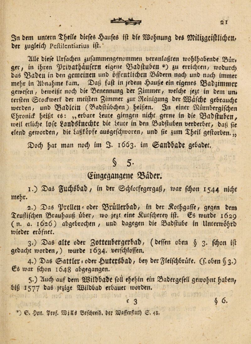 Stt bem untern treffe bfcfeö Kaufes ifi b(e lEöofmtuig bes SWiltjg?ifllic&eth bet jugleid) Peftilentiarius ift.' HKe bfefe llrfachett aufammengenommen ueranfagten wofdfiabenbe Sun ger, in if>ren ^ciöat&dufcr» eigene ©abjhlben #) ju errichten, wobutd) bas ?8flben in ben gemeinen unb öffentlichen 39dbetn nad> unb nad) immer meftt in Hbnafime fam. SDap faft in jebem haufje ein eigenes 93abaimmec gewefen, beweifjt noch bie Senennung bet Stornier, weiche )'e$f in bem um terften @tocfwerf bet meiffen Simmet aut Reinigung bet SBafd&e gebraucht werben, unb ©ableilt ( Sabfh'i&chen ) fielen. 3n einer SRürnbergffchen gfitonicf fieißt es: „erbäte feute gtengen nicht gerne in bie Q3ab|hii>eil, weil etliche lofe Üanböfriechte bie ferne in ben Sabfiuben toerberbet, ba(j fit eienb geworben, bie faPopfe auSgefdjworen, unb fie aum $fjeii geworben.« •£>ocf) fiat man noch im 3. 1663. im ©atlWßfce gebabet. § 5- (Sitigegattgene QSäber. 1. ) $>as gu«h$f>afc/ in ber ©c^iotfegergaß, mar fdjon 1544 nicht mefir. 2. ) 35as ^'telien< ober 55r«IIetbftt>, in ber ÄotfigafFe, gegen bem 5euflifd;en Sraufiauh über, wo je$t eine Äutfcijerep ifi. €s würbe 1629 (n. a. 1Ö26) abgebrochen , unb bagegen bie Sabfiube in Unterwofitfe wieber erofnet. 3. ) 35as ölte ober SottiK^gerböb, (beffen oben § 3. fc^on ifi gebacht worben,) würbe 1634. uerfchiofien. 4. ) 35as ©attlet»ober £uter§&a&, bet} bet gfeifchbtüfe. (f. oben § 3.) €s war fd)on 1648 abgegangen. 5. ) Huch auf bem SBilbbabe foö ehefiin ein Sabergefefi gewohnt gäbest; biß 1577 bas jejige SBJilbbab erbauet worben. V 3 § 6. *) e. ^rif. frei. SEBiSS 33efcb«i$, Hi tSMerfW l