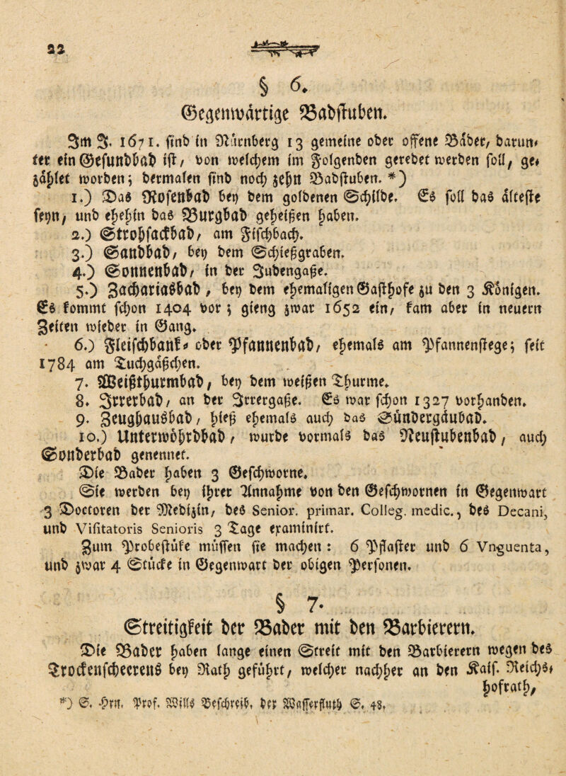.1—g *— § 6. ©esemvättitje 33abtMen. 3m 3. 1671. fint» fit Dtürnberg 13 gemeine obet offene Södbet» batun» fet ein ©efuttbhöb tjt» bon welchem im golgenben gerebet werben foli» ge» jdJ)(et worben; bermafen finb noch jejjtt SBabftuben. #) 1. ) 2>a$ Üiofett&ab bet) bem goibenen ©chilbe. <5s fotl ba$ dfte|fe fr9«/ unb e^efiin bas SSurghab geheißen fjaben. 2. ) ©ttohfaefhab» am gifchbacf). 3. ) ©flttbbctb» bet) bem ©chteßgraben. 4. ) ©Ottnenhab» in bet 3ubengaße. 5. ) 3d^an<iÖbab/ bet) bem ehemaligen ©afthßf« $u ben 3 Königen. €$ fomrnc fefjon 1404 bor; gieng jwat 1652 ein» fam aber in neuem Beiten wiebet in ©ang. 6. ) $ldfdjbanf« ober ^fattnenbflb» ehemals am ^fannenffege; feit 1784 am $ucf)gdfd;en. . 7. äBeifjt&urmbflb / bet) bem weihen 8. Srmhab» an bet Strergaße. So war fchott 1327 borhanben. 9. Bmghaußbctb, hifli ehemals auch &as sunbetgduböö. 10. ) Uittermöhtbbab» würbe botmals bas 9?eujtwt>enhab, auch ©Ottberböb genenner. SDie Söabet haben 3 ©efchwotne. @ie werben bet) ihrer Einnahme bon ben ©efchwornen in ©egenwart 3 ®octoren bet efftebijin» beä Senior, primär. Colieg. medic., be$ Decani, unb Vifitatoris Senioris 3 £age ejeatninirf. gum sprobeftüfe mitffen fie machen : 6 Hafter unb 6 Vnguenta, unb jwat 4 ©tücfe in ©egenwart bet obigen ^erfonen. § 7. ©treitigfeit bet: QSaber mit ben Sßattnerern. 3>fe 93abet haben lange einen ©freit mit ben fSatbieretn wegen bes $rocfenfcbecmt$ bet) Stath geführt» weichet nachher an ben Äaif. Reichs» i; h°ftatcV *) & iprof, freu Wflffwifoft 4«»