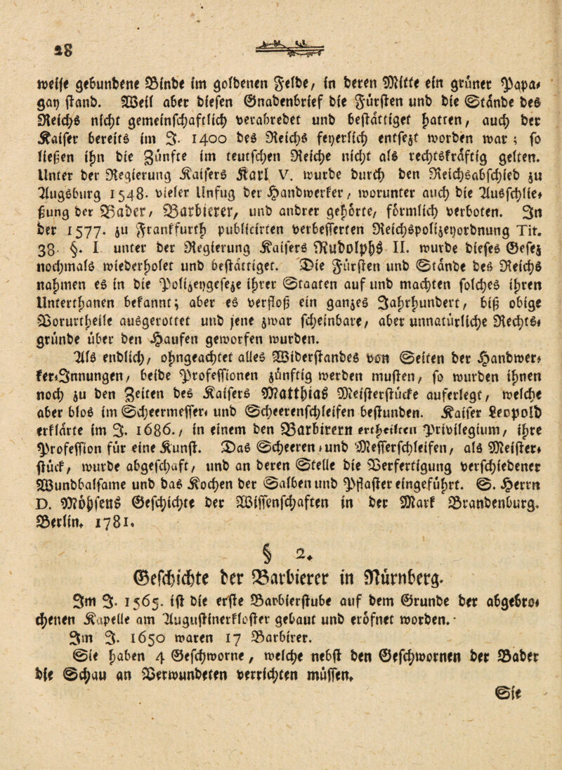 ag «A--- n>eCfe ge&unbene SBCnbe im golbencn gelbe, in beten SDUfte ein grünet *Pqpa# gat) ffanb. SBeil a&et bfefen ©nabenbrief b{e gütften wnb bte ©tanbe be$ Sleidjä nfdjt gememfcBafrttcf) perabrebet unb Befiatttget fjatren, auch bet Äaifet 6erett6 (m 3- 1400 be$ £Hetd>ö fex>erftcf> entfejt motben mar ; fo liefen jfm bte fünfte tm teutfdjen SHefct^e nidjt als redjtsfrdftfg gelten* Unter ber Regierung Äafferß Äatl V. mürbe burdj btt\ 3leid)Sa6fd)feb ju 31ug$burg 1548* tiefer Unfug bet Jpanbmerfer, worunter and) bte TluSfdjfie* ßung ber SB aber/ SBarbtemv unb anbrer gehörte/ formlid) verboten. 3n ber 1577* 6ti gtanffurtF) puBlidrten PerBeffcrten 9\dd)epol4et)orbnuug Tit. 33. §. I unter ber SHegierung jfoifer* SKubolpf)$ II. mürbe biefes ©efe$ nodjmate mieberfmlet unb befHttiget. 2>ie durften unb ©tanbe bef> OUidjS nahmen es in bte ^ol4et)gcfe$e iFjter ©taaten auf unb machten folc^c^ tfjren Untertanen Befannt; aber es Perfloß ein ganzes 3af)t£)unberc, 6iß obige Sßorurtfjeile auSgerottet unb jene $mat fd;ein5are, aber unnatürliche SHechtSi grünbe über ben Raufen geworfen mürben. 3ifs enblid;, ofjngeadjtet alles SBtberffanbes pon ©eiten ber Jpanbmer* fer*3nnungen, befbe ^rofefftonen $ünfdg merben muflen, fo mürben tuen nod) $u ben feiten bes ÄafferS 93?att{)taö SMflerfiüefe auferlegr, welche aBer BloS im @d;eermefFer< unb ©cheerenfdjfeifen -ftefhmben. Äatfer ?eopo!b erffdrte tm 3. 1686./ in einem ben SBarbirerit m$etftcn ^jrfoflegumi, lf>re $)rofeffion für eineÄunjl. 2)aS ©djeeren*unb $?ejferfd)leifen, als SOlet'fler* find/ mürbe abgefdjaft, unb an beren ©teile bte SBerferttgung Perfcfjiebener SBunbBalfame unb bas ^odjen ber ©alben unb $>flajicr elngefüfwt. Jperm D. 95?ö|)fen$ ©efdjtdjte ber Sßifftnfdjaftm tn ber 23tarf SSranbenburg. f&txtith 1781. ^ § 2* . ii': ©efd&idjte ter Barbierer in Nürnberg. 3m 3- 1565. ifl Die cr'fie Saobierffubr auf bem ©runbe ber abgeßroi ebenen Äapelle am TlugujHnerffcffrt gebaut unb etofnet worben. • 3m 3- 1650 waren 17 Sar6irer. @ie haben 4 ©efdjworne, welche ne6ft ben ©efebwornen ber 95aber b(e ®<bau an Skrwunbeten berrftbten muffen, @fe