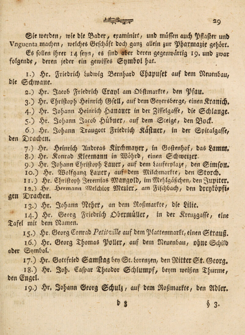 ®{e werben, wie bie 3$abet, epaminirf, unb muffen aucff Raffet unb Vnguenta mad;en, wefdf>e$ ©efdbcfft bod) gaitä allein $ur ^{jartwijit gefjörf. €ö follen ifwet 14 fet)!t, ei fi'nb a6er bereit gegenwärtig 19. unb jwat foigenbe , bereit jeber ein gewiffeä ©pttibol £af. 1. ) £r. griebritf) lubmig 33ern£atb @(>apufet auf bem Steuenbau, bte ©dümane. 2. ) $t. 3aco6 $riebricf) @MJ)l am £>6fimarffe, bett fpfatt» 3. ) Jpr. Sfirfjlopf) 4?einrid) ©feil, auf bem ©eper$6erge, einen 4. ) £r. Sofjantt £etnrid) |)atl<Uiet in ber gifTefgafFe, bie ©cblattge. 5-) $t. Susann 3aco6 .£)U&ne£/ auf bem @ieige, ben 330<f. 6. ) Jpr. Sodann Siraugott §riebri<$ Ääjlnet, in bet ©pitalgafie, ben SDracpen. 7. ) ^r. J&cfnrfc^) Tinbreaa $irrfimat)er, in ©ofhnfiof, ba$ Sattlttt» 80 £r. Äonrab jfleemamt in SJoprb, einen ©cproeijet. 90 «?»'• Safjann ®f>riffopf> ?auer, auf bem fauferpiaje, ben ©itttfotf* 10. ) J>?r. Sßolfgang Sauet/ auf bem sflliidnnarfte, ben @tord). 11. ) Jpr. Sfirijfopfi SeeemiaS 95?angolb/ im 9Kefdg<5 fielen, ben 3uptftt* 120 •§«- J&ermann SffielcbtOt 5Eß«iet, am ^tf'Oj&arf), ben btepfÖpfÜ gen 3)rad)ett. 13O $r. Statin 9iejjet, an bem Stoßmarffe, bie gilte. 14.) 4?r. ©eorg §rtebri$ £)&etrtiüllet / in bet Äreujgafie, eine l£afel mit bem Sftamen. 15O Jpt. ©eorg Sonrab Petitvllle auf bem ^Maffenmatff, einen ©ttaufj. 16. ) #r. ©eorg Sfiomaä Rollet, auf bem Üleuen6au, ojme ©d;ifb ober @t)mboi.' 17. ) #r. ©oftfrieb ©amffag 6et> @t. ferenjen, ben 3?ittet ©t. ©eotg« 18. ) £r. 3of>. Cafpat ££eobor @$limtpf, bepm speisen Sturme/ ben (Sngel. 19O Sodann ©eotg ©(Juli / auf bem 3tofjmarfre, ben 9IMer.