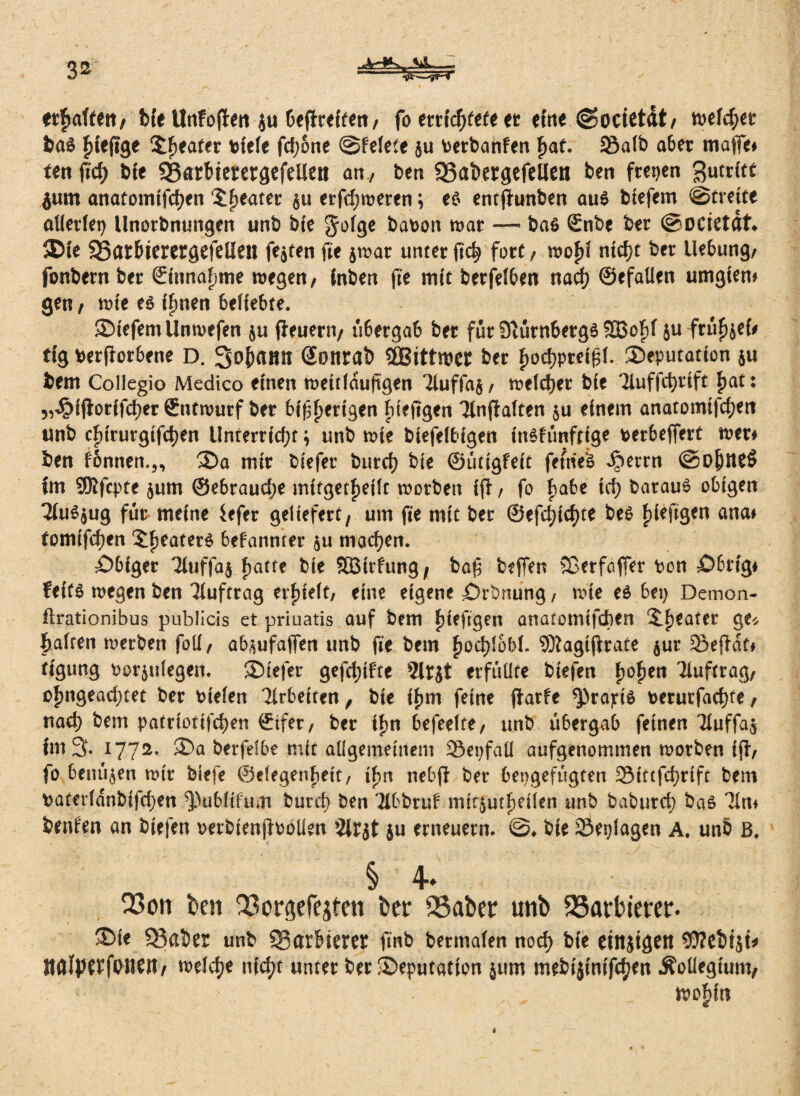 3» A-*K, «A. — et^afteit/ bie Unfoflen ju befreiten/ fo mietet* et eine ©ocietät/ tt>efc^er bas fdeftge Realer diele fd;one @felete $u \>erbanfen f)at. S3afb aber maffe* ten ffcf> bte ?8arbterergefelleri an, Den 93abergefelieti ben freien Zutritt jum anatomifcben Sweater $u erfd)weren; e$ entjhmben au$ biefem (Streite atlerlet) Unordnungen unb bte Jolge badon war — ba$ Snbe ber @DCietäf» ®ie SSat&terergefelien festen fie $war unter ftc^ fort / wofd ntcf)t ber Hebung/ fonbern der ©innafjme wegen/ (nben jte m(t berfelben nad) ©efaüen umgiem gen , wie e$ tfmen beliebte. SMefemUnwefen ju jieuern/ ü6ergab ber für 9vurn6erg6 9Bof>f ju fru^ef# tfg beworbene D. Sofmmt (Sotirab SfBittwet ber f)od?ptet£l. Deputation $u bem Collegio Medico einen weitläufigen 7tuffa§, welcher bte Tiuffcfyrift |>at: „^ifiorifcber Entwurf ber bisherigen fneftgen Tlnjtalten $u einem anatomtfd)ett unb cfdrurgtfcben Unterrfd;t \ unb wie biefelbigen inöfünftfge derbefiert wer* ben f6nrten.„ Da mir biefer burd) bie ©uttgfeit fernem ^)errn @ojjne$ im SRfcpte $um ©ebraudje mifget^eilt worben ifl / fo fyakt td> darauf obigen 2(u*$ug für meine iefer geliefert, um fte mit ber ©efd)id)te beo hieftgen ana* tomtfdjen Reuters bekannter $u machen. tÖbfger Tiuffaj hatte die SBirfung, baf beffen 53erfaffer den £>brtg* feit$ wegen ben Auftrag erfjieit, eine eigene Ordnung, wie es bep Demon- flrationibus pubücis et priuatis auf bem ijieftgen anatomtfdben S-fjeater ge* halten werben fotl, ab^ufaflen unb fte bem fyofylohU SWagijlrate $ur 23efHt* tigung t>or$ulegen. Diefer gefegte 2lrjt erfüllte biefen fyofytn Auftrag/ ofmgeadjtet ber dielen Arbeiten, bte ihm feine flarfe ^rapte derutfacf)te / uad) bem patrtottfd)en ©ifer/ ber ifm befeelte/ unb übergab feinen Tiuffa^ im % 1772. Da berfefbe mit allgemeinem Sepfaü aufgenommen worben ift/ fo bemühen wir biefe ©elegen^ett/ ifm nebjl ber bepgefügtcn 2Mtcfd)rtft bem t)aterldnbifd)en ^ublifum burd) ben Tlbbrufmtr^utfjeüen unb baburcf) baö Tin* benfen an biefen oerbienjloollen 2itjt ju erneuern. ©♦ bie 23eplagen A. und b. I 4. 23cm ben ^orgefejfcn ber Q3aber unb SSarbterer. ®ie datier unb $Barfcieret finb bennafen nod) bie etnjigett 93?ei>iji* ttfllperfpnen, roeiefje nfcfjt unter ber Deputation 511m mrbij{nif<$en Äoliegiunv ' n>of>it?