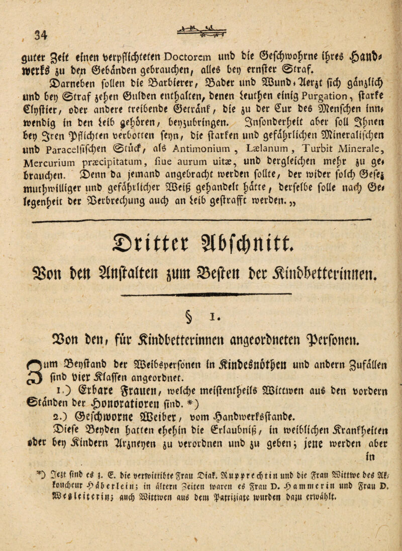 Hiw— gut« geif eftten berpflichtefen Doctorem unb bie ©efchwohme if)te$ WeifÖ ju be,n ©ebcinben gebrauchen, alles bet) ernjiet ©traf. SDarneben fallen bie SatbUrer, SBaber unb Söunb»Tierjt fiel) gänslicf) unb bet) ©traf $e£en ©ttlben enthalten, beneu faulen einig Purgation, faarfe €(t?(lfer, ober anbere trefbertbe ©etranf, bie $u ber Sur bes 3Renfcf)en inn» wenbig in beu feib gehören/ beosubringen. Snfanberheit aber foü 3hnCtt bet) 3ren ^fachten «erbotten fet)n, bie ftarfen unb gefährlichen SDJineralifchen unb Paracelfifd)en ©tticf / als Antimonium , Ladanum , Turbit Minerale, Mercurium prscipitatum, fiue aurum uitae, unb bergletchen mehr ju ge< brauchen. SDenn ba jemanb angebracht werben foüte/ ber toiber fald; ©efej muthn'illtget unb gefährlicher Stßeifj gehanbeit hatte, berfefbe foiie nach ©e< iegenheit ber Sßetbredjung auch an feib geflrafft werben. „ ©ritter Slbfdjnitt. 3$on bett pm 23effeu ber ^mbbettertmten. § i- 23on betir für ^itibbettennnen angeorbneten ^erfonen. 3um Sepftanb ber SBeibsperfonen in .ÄinbeSnöfhCtJ unb anbern gufatieti finb toter iffaffen angeotbnet. i ) (gt&are Tratten/ welche meifientheifs SBittwett aus ben »orbern ©tanben ber Honoratioren finb. *) 2.) ©efchtoorne sfißeiber / »om Hanbmerfsffanbe. ®iefe 39et)ben hatten eheftin bie Srlaubniß, in weiblichen ^ranfheiten »bet bet) Äinbern 2lrjnet)en ju oerorbnen unb ju geben j jene werben aber in *5 fiub e$ b bie bmvittifcte grau £)taf. unb bie grau ST'itttve be$ %h fouebeur £ 4b erlein; in altern feiten pareit U grau D. Jammer in unb grau D. IßttUittti#> ancb Söitttven au$ bem ^«trniate tvurben baju erivablt.