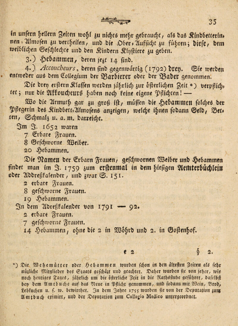 in unfern Fjeflettt geilen wo£f ju nidjtd mefjt gebraucht, aU ba$ Äinbbettetin* nen *3lfmo|en $u bertfjetfen, unb bte X>6er ♦ Ttafuc^f §u fuhren 5 biefe, bem n>ei6ftc^en @e|d;ied)te unb ben Ätnbern j?ft;jliere ju geben. 3*) gebammen, beten je$f 14 finb. 4.) Accoucheurs, bereit (Tnb gegenwärtig (1792) btet)* @ie werben enfweber aus bem Soüegium ber 93artieret ober ber SSabet genommen. ®ie btep etflern Äfajfen werben jctytHd) $ur cfterfidjen gdt *) berpflicb* Ut 5 nur bfe Siffoucbeurö fjaben nocf> feine eigene ^flickten! — 2Bo bte TIrmuff) gar $u gto£ ift/ muffen bte £>ebattnttett fofd;e$ bet ^)pegerin be$ Äinbbett*3ifmofen$ anjetgen/ weiche ifmen fobann ©eib, SBee# ten, @d;mai$ u. a. m* barreid;t. 3m 3. 1652 waten 7 Srr6ate grauen. 8 @efd)worne SBeiber. 20 Jpebammetn ®ie 9?amen ber ©rbarn grauen/ gefdjwotnen SBeiber unb gebammen ftnbet man im 3- 1759 6um erftenmal in bem fjieftgen 3lerttterb«c^(ei» ober Tibbre^faienber / unb $mat 151. 2 erbäte grauen. 8 gefdjwotne grauen. 19 gebammen. 3n bem Tibreffaienber bon 1791 — 92. 2 erbäte grauen. 7 gefd)wotne grauen. 14 gebammen/ ofme bie 2 in SBofmb unb 2. in ©ojfenfwf. *) £>ie %8el)emutter ober gebammen mürben fcbon in ben attejleu feiten am fehe ttujliche SOcitglieber beo @taat£ gefehlt unb geachtet £>aher mürben fte non jeher, mte noch heutige^ £age$, jährlich um bie ojferlicfye £$it tu bte Stath^ftube gefuhret, bafelbft heu bem 2lnttbudje auf baö 9?eue in Pflicht genommen, unb fobattn mit Söeitt, 25rob, £ebfuchen u. f. m. hemirthet 3« bem 3ahre 1755 mürben fie non ber ^)ej>utatiou mm Slmthuch ejeimtrt/ unb ber Deputation tunt Coiiegio Medico wntmeerbnet