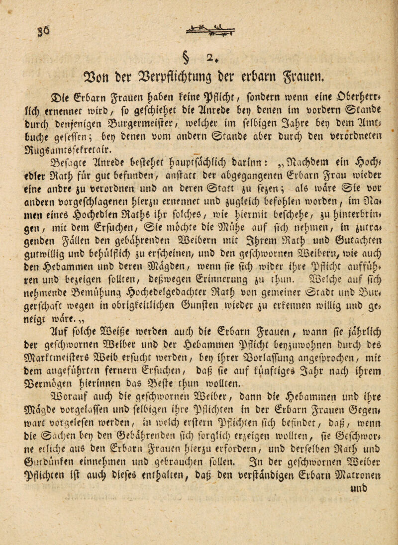 § 2* 03on ber 23erpfttd&ning ber erbant grauen. ®{e €r6arti grauen £a6en Feine *P(?id)t / fonbern wenn eine £>6ethetr* ffcf) ernennet wtrb, fo gefettet bie Tfnrebe bep benen im Korbern @tanbe burd) benjenigen Surgermei jtet4 / welcher im felbigen 3af>re 6et> bem lirnU 6ud;e gefeffen; bet) benen t>om anbern @tanbe aber burd} ben berorbneten fKug^aintefefretair. _ Sefugte ‘linrebe befielet F)aup(fad)fid) barinn: „SHac^bem ein $och* ebfer £Hat|> für gut befunden/ anflatt ber abgegangenen ©rbarn grau wieber eine anbre $u terorbnen unb an beven @tatt ju fejen ; als wäre @te bor anbern botgefdjfagenen Fjiersu ernennet unb $ugteicf> befohlen worben, im 9ia* men eines Jpodjeblen 9tatf)£ ifw fofdjeö, wie hiermit befere, ju fjinterbrin* gen/ mit bem ©rfudjen/ @ie mod;fe bie 9)lüpe auf ftd} nehmen/ in jutrai genben gdüen ben gebdfjrenben 9Beibern mit 3 h rem Sktf) unb ©utaebten gutwillig unb 6ef>ufpCcf> $u erfefjeinen/ unb ben gefdjwemen SBeibern, wie aud) ben gebammen unb bereu SKdgben/ wenn fte jtd; wiber iFire ^jfid;t auffüf)* ten unb bezeigen foütert/ beßwegen Srinnmmg §u thun. SBefcfye auf fid) nefjmenbe 'Bemühung Jpocfyebelgebacbter SHatf) pon gemeiner ^Stabt unb Bur* getfd;aft wegen in obrigfeidid}en ©unfhn wieber ju ernennen willig unb ge* neigt wate.,, Tiuf foldje SBe{{]t werben and) bie €rbaru grauen, wann fte fafytiid) ber gefd;mornen Södber unb ber gebammen bet^uwohnen bure^ bes SOiarftmetfterS SBetb erfudjt werben/ bet) ihrer SBotfaffung angefprod)en/ mit bem angeführten fernem ©rfuehen/ baf5 fte auf f'ünftfge* 3af)t nad; ihrem Sßermogm f)tertnnen bas Sefie thun wollten. SBorauf aud; bie gefdjworncn SBeiber/ bann bie Jpebammen unb ihre 9)}dgbe botgduffen unb felbigen ihre Pflichten in ber ©tbarn grauen ©egem wart borgelefen werben/ in weld; erjiern ^f[id;ten ftef) befinbet/ baß/ wenn bie ©ad)en bet) ben ©ebdhtenben fid; forgltd; erzeigen wollten, fte ©efd;wor* ne ediere au£ ben Stbarn grauen hierzu etforbern, unb berfelben £Ha*h unb ©mbünfett einnehmen unb gebrauchen fotteti. 3n ber gefd^wornen SBeibet ^>füd)ten ift au4 enthalten, baß ben berjHnbigen Srbarn Sföatronen unb