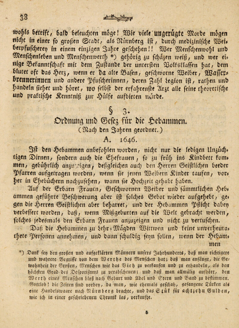 roofjfc Uttift, 6afb 6efeud;ten möge! $83ie biefe'tutgwugfe Motbe mögen tiW;t in einet: fo großen ©fabt, afö 3lutn6erg ffl, butd) mebtjintfcfje 2£ei# fotpfufdjeret) in einem einigen 3a£re gefdjefjetiü 2Ber Menfd;enmof)l unb Menfdjenfe&en unb Menfdjenmertf) *) gehörig $u feigen meiß, unb mt tu tiige 2$efanntfd)aft mit bem 3uPan^e ber unter jlen Sßolföffafien f>at, bem bfuret oft ba$ $er$, menn er ba affe Safen/ gefdjmorne 223et6er, SßBaflTcr^ Bffnnentttten unb attbere ^fufdjertnnen/ beten $af)f iegfon tfratzen unb £anbe(n fielet unb f>6ret, \w fe(6ji ber erfafjtenfte 3(rjt ade feine tfteoretifdje wnb praWfdje Äenntniß jut jjjüife aufbteten n>urbe. j. § 3* Drbmntg unb ©cfeg für bte gebammen, (3^adj ben 3af)ren georbnec.) Ä♦ 1646, 3(f ben $e6ammen an&efofdett morben, md)t nur bie febigen Unjucf)* tigen ®irnen, fonbern and) bie £i)efrauen ; fo $u früf) ins Ätnbbett fom* men/ ge6ü^ritcf> ahjturigett/ beßgteid)en aud; ben Herren ©eijHidjen beeber Q)farren aufgetrogen motben/ mcnn fte jenen 2Bd6ern ^inber taufen/ vor* f)er in €f)e6üd)ern nad)$ufef)en/ mann fte i3od)$ett gehabt f)aben. Tiuf ber ©rbarn grauen, ©efdjmornen ^öetber unb fdmmtHdjen Jpeb* ammen geführte 33efd)rcerung aber ijt fokfyeS ©ebot nnebet aufge^ebt/ ge* gen biederten @etjiftd;en aber beharret, unb ber dpebütrunen ^)ßid)t habet) terbeffert morbeti/ baß; menn Mißgeburten auf bte 2Be(t gebracht metben, fo(d)eö jebesmafs ben ©rbarn grauen aniu^etgen unb ntd)t $u bertufcben, ■Daß bie gebammen 51t iefit'/Mdgben SBittmen unb Feine unrerFieuva* tfjete ^perfonen annebmen/ unb bann fdjulbtg fetjn feilen / menn ber ^ebarn* men *) £>attf fei) bettgroüeit unb aufcjeftarten $?dmtet‘tt unfern 3ßWunbert$/ baf man richtigere unb matirere Q5cgriife sott bem ^Berthe be$ 5ü?enfcbett bat; baf man anfditgt/ bie ©e; inob>nf;cit bcu ©t‘o^ettr 9)ienfcben tvie ba$ 3Steb $u verkaufen nnb ju ethanbeUt/ als ben bodjften ©rab beö ^Defpottfnm^ ;u verabfcbeuen; unb baj? man aUmdlig aufbert/ ben 2Bertb etue^ 5}tcnfcbfn Moj? nach ©eburt unb Stbel unb (s:tern unb Q3anb$u beffimmeir. ©ottlob! bic feiten ffitb gerbet)/ ba matt, tvie efyemald gefebab/ gefangene hülfen a($ eine ^attbetetvaare nach Nürnberg brachte/ nnb ba$ @tnf fuv Achtzehn ©ntbeu, tvie icb tu einet gefebriebenett (EbrptiiF iaP, verdufte,