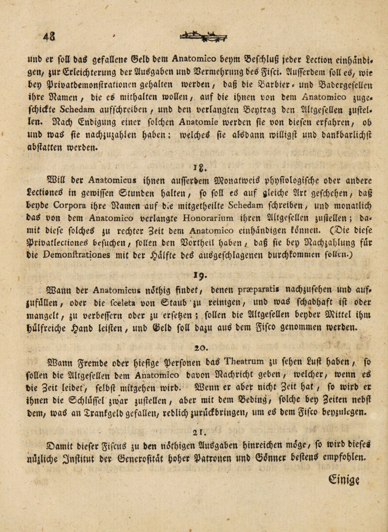 43 ; unb et foß ba$ gefaßene ©elb bem Anatomico beprn Q3efchlug jebet Section einbdnbi« gen/ $ut (Etleidfaetung bet Sluggaben unb 2Sermef)ttmg beg gifci. SJuffetbem foß eg, ttie bep Q3i:tt>atbemonftrattoiten gehalten ttetben, tag bie 25arbiet* unb &abetgefeßen il)te Sftamen, bie eg mitbaffen moßen, auf bie ihnen ton bem Anatomico $uge* fchicffe Schedam auffcbteiben , unb ben tetlangfen 35epfrag ben Siltgefeßen $ugel* len. fftach (Enbigung einet fotchen Anatomie werben ge ton biefen erfahren/ ob unb tsag ge nachju^ahlen (faben; welche# ge atgbann wißigg unb banfbarlichg abgaffen werben. / ig. £Biß bet Anatomicus ihnen aufferbem ^onafitei^ phpgologtfche obet anbete £ecfioneg in gewiffen @tunben galten/ fo foß eg auf gleiche Slrt gefcheben/ ba§ fcepbe Corpora ihre Dramen auf bie mitgetbeilte Schedam fchteiben, unb monatlich bag ton bem Anatomico terlangfe Honorarium il)ten SUtgefeßen $ugeßen; ba* mit biefe folcheg $u rechtet Seit bem Anatomico einhdnbigen tonnen. (£>ie biefe ipriöatlecdoneg befuchen , faßen ben Gottheit haben , bag ge bet) SRachjahfung fut bie Demonftrationes mit bet S^äiftc be# auggefd)lagenen burchfrwmen faßen.) 19. DSBann bet Anatomicus ndtljtg gnbet, benen praeparatis nacb$ufehen unb auf* lufdßen f ober bie fceleta ton 0taub'$u reinigen, unb wag fchabhaft ig obet mangelt, $u terbeifern ober $u erfegen 5 faßen bie Slltgefeßen bepber Mittel fatn fjulfreiche £anb leigen, unb @elb faß ba$u au# bem gifco genommen tvetben. 20. ffiamt grembe obet htegge ^erfaßen bag Theatrum ju fehen £ug hüben, fo faßen bie SUtgefeßen bem Anatomico baten 2Racf)richt geben, ttelchet, ttenn eä bie Seit leibet/' felbg mitgehen ttitb. ®etm et aber nicht Seit hat, fo wirb es ihnen bie 0d)lu|fel $was jugeßen, abet mit bem 55ebing, foldje bep Seiten nebg bem, wa# an Xranfgelb gefaßett, reblid; jurucf bringen, um eg bem gifco bepjulegen. 21. £>amit biefet gifcug $u ben ndthigen SJuggaben binreicben möge, fo ttitb biefe# nüiliche Sngitut bet ©enerogtdt höhet Patronen unb ©gmtet hegend empfahlen. eimse