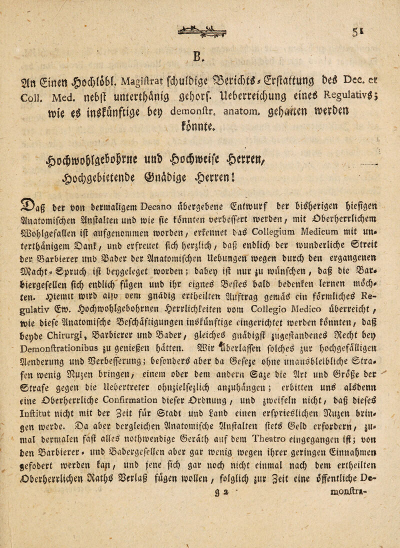 B. 5* 2ln gittert #0d)IÖ6(. Magillrat fcbui&ige 33etid)t«< ©Gattung be« Dec. et Coli. Med. ncbjl untertänig geborf. Uebemtdjung eine« Regulativ« 5 t»ie e« in«fönftige bei) demontir. anatom. getiten werben fonnte. V. ' - t ’ ✓ ' - ; ✓ y ' l. £oc(jtt)o&IgeBobrtte uttb Ivoc&weife £emn, _ ^3od)gebietenbe @nöbige Herren! S)aß bet bo» bermafigem Decano übergebene (Entwurf ber Bi^&ert^tt ^teftgen 3inatomifd)en 2lngalten unb wie ge Hnnim oetbefleet werben/ mit £>berherrlichero üBoblgefaKen iff aufgenemmen worben f erfennet baS Collegium Medicum mit un* terthdnigem £>anf / unb erfreuet gd) ber^id) / baß enblid) ber wtmberlicbe ©treit ber Barbierer unb $aber ber 2lnatomifd)en Hebungen wegen burch ben ergangenen £D?acht* ©pruch ig bepgeleget worben; babep ig nur |u wunfchen, baß bie 33ar# btergefeUen geh enblich fugen unb ibr eignet Q3ege$ halb bebettfen lernen moch* ten. £ietmt wtrb aifo oem gnabtg erteilten Auftrag gemdS ein förmlid)eS Re¬ gulativ (Sw. ^odjwohlgebobrnen iperrlichfeiten oom Collegio Medico übexmd)t / Wie biefe 5inatomifd}e 33efd)dftigungen inofunftige eingerichtet werben tonnten/ bag bepbe Chirurgi, Barbierer unb 53aber/ gleichet gndbigff |ugegaubeneS Siecht bet) Demonftrationibus §u genießen hatten. $Bir überlaßen folcheS jur hod)gefdHigen Sienberung unb SSerbefferung; befonberS aber ba 0efe$e ohne unausbleibliche ©tra# fen wenig Sßu^en bringen/ einem ober bem anbern ©a^e bie 2irt unb ©rdße ber 0trafe gegen bie Heberfreter ohn^ielfe^lich aniuhdngen; exbitten untf alöbenti eine £>berherrliche Confirmation biefer £>rbnung / unb zweifeln nicht/ baß biefeS Inftitut nicht mit ber 3eit für 0tabt unb Eanb einen erfprieSlichen Slujen brin# gen werbe. £>a aber bcrgleid)en 21natomifd)e $lngalfen getS ®elb erforbern/ $u* mal bermalen fag alles nothwenbige 0erdth auf bem Theatro eingegangen ig; t>ott ben Barbierer* unb SÖabergefellen aber gar wenig wegen ihrer geringen (Einnahmen gefobert werben U\\, unb jene geh gar noch nicht einmal nach bem erteilten vOberhertlichen 3lath$ Verlaß fugen wollen / folglich i«* eine öffentliche De- g % * moidtrÄ-