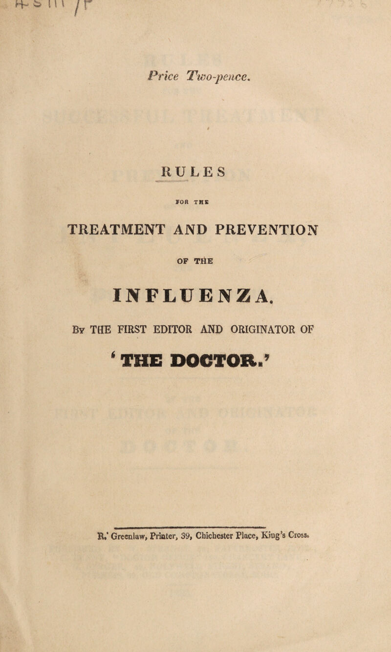 Price Two-pence. p R ULES FOR THE TREATMENT AND PREVENTION OF THE INFLUENZA. By THE FIRST EDITOR AND ORIGINATOR OF * THE DOCTOR.’ K.' Greenlaw, Printer, 39, Chichester Place, King’s Cross.