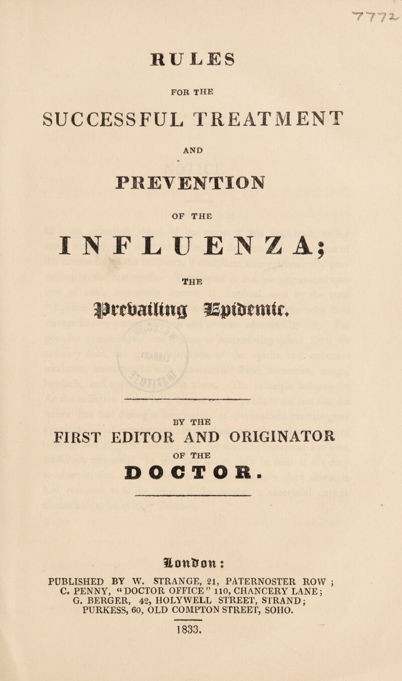 777*- R U L E S FOB THE SUCCESSFUL TREATMENT AND PREVENTION OF THE INFLUENZA; THE prevailing iSniVetnic. BY THE FIRST EDITOR AND ORIGINATOR OF THE DOCTOR. Honfton: PUBLISHED BY W. STRANGE, 21, PATERNOSTER ROW ; C. PENNY, «DOCTOR OFFICE” 110, CHANCERY LANE; G. BERGER, 42, HOLYWELL STREET, STRAND; PURKESS, 60, OLD COMPTON STREET, SOHO. 1833.