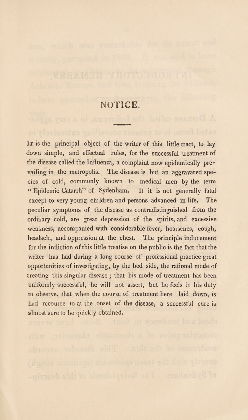 It is the principal object of the writer of this little tract, to lay down simple, and effectual rules, for the successful treatment of the disease called the Influenza, a complaint now epidemically pre¬ vailing in the metropolis. The disease is but an aggravated spe¬ cies of cold, commonly known to medical men by the term <c Epidemic Catarrh” of Sydenham. It it is not generally fatal except to very young children and persons advanced in life. The peculiar symptoms of the disease as contradistinguished from the ordinary cold, are great depression of the spirits, and excessive weakness, accompanied with considerable fever, hoarsenes, cough, headach, and oppression at the chest. The principle inducement for the infliction of this little treatise on the public is the fact that the writer has had during a long course of professional practice great opportunities of investigating, by the bed side, the rational mode of treating this singular disease ; that his mode of treatment has been uniformly successful, he will not assert, but he feels it his duty to observe, that when the course of treatment here laid down, is had recource to at the onset of the disease, a successful cure is almost sure to be quickly obtained.