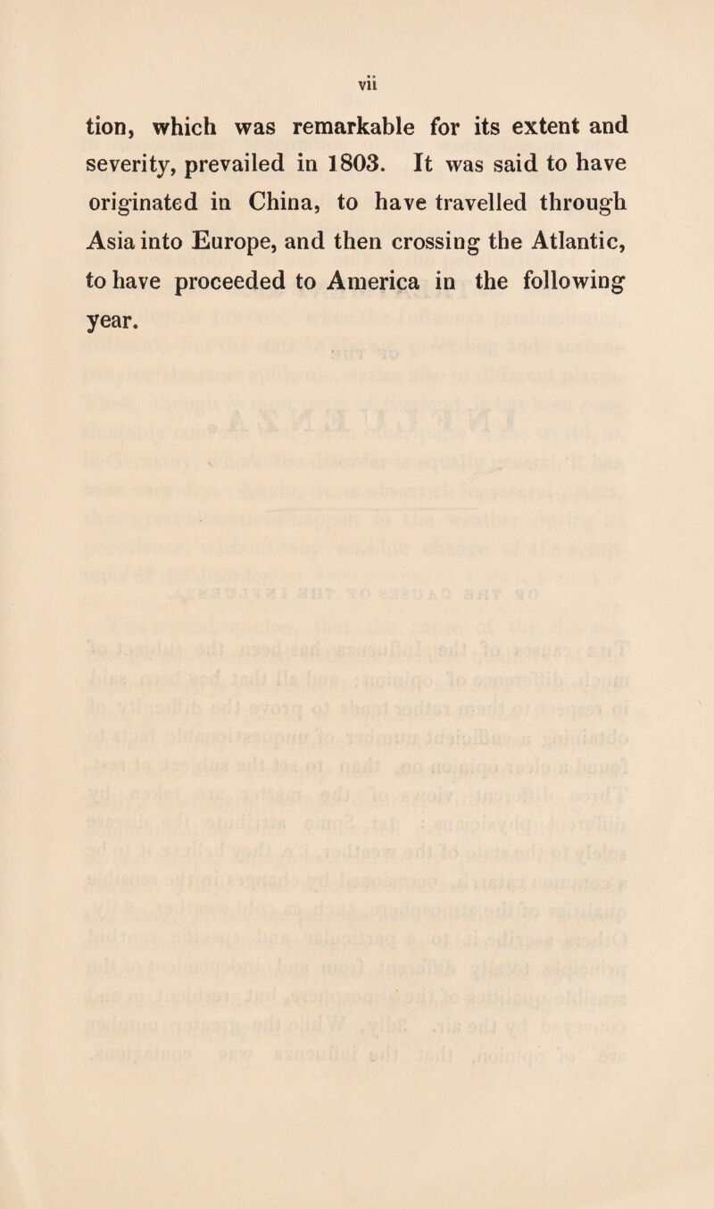 vu tion, which was remarkable for its extent and severity, prevailed in 1803. It was said to have originated in China, to have travelled through Asia into Europe, and then crossing the Atlantic, to have proceeded to America in the following year.