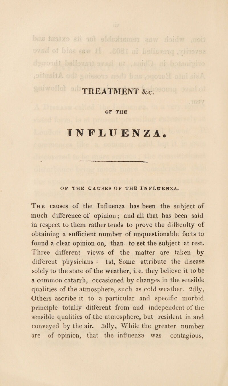 TREATMENT &c. OF THE INFLUENZA OF THE CAUSES OF THE INFLUENZA. The causes of the Influenza has been the subject of much difference of opinion; and all that has been said in respect to them rather tends to prove the difficulty of obtaining a sufficient number of unquestionable facts to found a clear opinion on, than to set the subject at rest. Three different views of the matter are taken by different physicians : 1st, Some attribute the disease solely to the state of the weather, i. e. they believe it to be a common catarrh, occasioned by changes in the sensible qualities of the atmosphere, such as cold weather 2dly, Others ascribe it to a particular and specific morbid principle totally different from and independent of the sensible qualities of the atmosphere, but resident in and conveyed by the air. 3dly, While the greater number are of opinion, that the influenza was contagious.